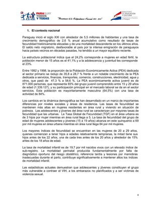 1. El contexto nacional

Paraguay inició el siglo XXI con alrededor de 5,5 millones de habitantes y una tasa de
crecimiento demográfico de 2,6 % anual acumulativo como resultado de tasas de
fecundidad históricamente elevadas y de una mortalidad descendente en los últimos años.
El saldo neto migratorio, desfavorable al país por la intensa emigración de paraguayos
hacia países vecinos en décadas pasadas, ha tendido a un mayor equilibrio reciente.

La estructura poblacional indica que el 24,2% corresponde a mujeres en edad fértil, la
población menor de 15 años es el 41,1% y a la adolescencia y juventud les corresponde
el 23%.

Entre 1992 y 1998, la proporción de la Población Económicamente Activa (PEA) dedicada
al sector primario se redujo de 35,8 a 28,7 % frente a un notable crecimiento de la PEA
dedicada a servicios, finanzas, transportes, comercio, construcciones, electricidad, agua y
otros, que pasó de 47,3 % a 58,6 %. La PEA económicamente activa juvenil es de
871.000 personas, que representa 65% del grupo juvenil comprendido entre 15 y 29 años
de edad (1.339.127), y su participación principal en el mercado laboral se da en el sector
servicios. Esta población es mayoritariamente masculina (64,5%) con una tasa de
actividad de 84%.

Los cambios en la dinámica demográfica se han desarrollado en un marco de importantes
diferencias por niveles sociales y áreas de residencia. Las tasas de fecundidad se
mantienen más altas en mujeres residentes en área rural y viviendo en situación de
pobreza. Las adolescentes y jóvenes del área rural se caracterizan por mayores tasas de
fecundidad que las urbanas. La Tasa Global de Fecundidad (TGF) en el área urbana es
de 3 hijos por mujer mientras en área rural llega a 5. La tasa de fecundidad del grupo de
edad de mujeres adolescentes y jóvenes (15 a 19 años) alcanza en este quinquenio a 69
por mil mujeres en área urbana mientras en área rural llega 84 por mil mujeres.

Los mayores índices de fecundidad se encuentran en las mujeres de 20 a 29 años,
quienes comienzan a tener hijos a edades relativamente tempranas, la mitad tiene sus
hijos antes de los 22 años, una de cada tres antes de los 20 años y alrededor de 15%
antes de los 18 años de edad.

La tasa de mortalidad infantil es de 19,7 por mil nacidos vivos con un elevado índice de
sub-registro. La mortalidad perinatal producida fundamentalmente por falta de
diagnóstico oportuno del riesgo obstétrico, referencia tardía y lesiones por maniobras
inadecuadas durante el parto, contribuye significativamente a mantener altos los índices
de mortalidad infantil.

Las estadísticas actuales demuestran que adolescentes y jóvenes constituyen el grupo
más vulnerable a contraer el VIH, a los embarazos no planificados y a ser víctimas de
violencia sexual.




                                                                                         4
 