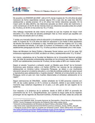 De acuerdo a la ENDSSR del 20081, sólo el 41% de las mujeres de 15 a 44 años de edad
mencionó de forma espontánea conocer alguna ITS y casi dos de cada tres (62.2%)
adolescentes y adultas jóvenes (15 a 24 años) han tenido relaciones sexuales. En la
mayor parte de ellas (58.6%), las relaciones sexuales se dieron antes del matrimonio o
unión consensual, el 33.2% de las mismas inició sus relaciones sexuales antes de cumplir
los 16 años y el 34.9% lo hizo entre los 16 y 17 años.

Otro hallazgo importante de esta misma encuesta es que las mujeres de mayor nivel
educativo (12 y más años de estudio) postergan más su inicio sexual que aquellas con
menos años de estudio (de 0 a 5 años).

Y existe una marcada relación entre la educación y el embarazo de las adolescentes, 5 de
cada 10 mujeres de 15 a 24 años de edad sin educación o con hasta 5 años aprobados
de estudio han tenido un embarazo o más, mientras que entre las mujeres con 12 y más
años aprobados de estudio, 2 de cada 10 tuvieron un embarazo o más. Una de cada 10
adolescentes paraguayas de entre 15 y 19 años ya estuvo embarazada una o más veces.

Datos del Ministerio de Salud Pública y Bienestar Social indican que el 22 de cada 100
embarazos registrados en el 2009, se dieron en niñas y adolescentes entre 10 y 19 años2.

Así mismo, estadísticas de la Facultad de Medicina de la Universidad Nacional señalan
que, del total de pacientes embarazadas atendidas en los primeros seis meses del 2008,
el 20% son adolescentes (menores de 19 años), de las cuales el 88% son madres solas.

Según el estudio "Juventud y cohesión social: un Modelo para Armar" de la Comisión
Económica para América Latina y el Caribe (CEPAL) las razones de los embarazos
adolescentes en América Latina, incluyendo Paraguay, se deben a una insuficiente
educación sexual en el sistema educativo y a la falta de políticas públicas de salud sexual
y reproductiva para adolescentes y mujeres jóvenes3. Además en el documento se cita a
Paraguay como el país con más muertes relacionadas al embarazo adolescente en la
región.4

Según estimaciones de ONUSIDA, existen alrededor de 12.300 personas viviendo con
VIH, de las cuales apenas un 50 % conoce su situación, debido a que existe hasta el
momento baja cobertura diagnóstica en el país y un alto grado de sub registro de la
epidemia.

Con respecto a la dinámica de la epidemia, desde el 2005 al 2007 el promedio de
crecimiento fue de 15 %. Geográficamente, aun cuando la mayor parte de los registros
provengan de las regiones de Asunción-Central y fronteras del Este, todas las zonas del

1
  Informe final ENDSSR 2008. Encuesta Nacional de Demografía y Salud Sexual y Reproductiva.
CEPEP, Centro Paraguayo de Estudios de Población.http://www.cepep.org.py
2
  Dirección de Bioestadistica del Ministerio de Salud Pública y Bienestar Pública, 2009
3
  http://www.eclac.org/publicaciones/xml/2/34372/Juventud_Cohesion_Social_CEPAL_OIJ.pdf
4
  “Paraguay ocupa primer lugar en muertes por embarazo juvenil”. Diario Última Hora 10/11/2008.
http://www.ultimahora.com/notas/169893-paraguay-ocupa--primer-lugar-en-muertes-por-embarazo-
juvenil%20?noticiasOrder=Sorter_titular&noticiasDir=DESC&noticiasPage8

                                                                                              5
 