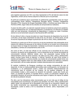 país registran personas con VIH. Los niños representan el 5% del total de casos de sida
registrados, el 92% de los mismos adquirió la infección por la vía perinatal.

El perfil de la epidemia sigue concentrado en poblaciones consideradas como de mayor
vulnerabilidad social: Mujeres Trabajadoras Sexuales (MTS), Travestis Trabajadoras
Sexuales (TTS), Usuarios de Drogas Inyectables (UDIs), y Hombres que tienen Sexo con
Hombres (HSH), según datos de los estudios de seroprevalencia realizados.

A pesar de dicho perfil, una atención especial merece la tendencia actual de la epidemia,
cuyas manifestaciones son: la heterosexualización y la tendencia a la infección en edades
cada vez más tempranas. Actualmente se diagnostican 2 mujeres por cada 3 hombres,
siendo la vía de transmisión sexual la más frecuente (80% del total).

En los últimos 5 años, el grupo de edad con mayor frecuencia de diagnóstico fue el de 25
a 29 años y el de mayor crecimiento ha sido el de 15 a 24 años, en ambos sexos, de allí
la enorme importancia de trabajar la prevención del VIH en niños, niñas y adolescentes.

Teniendo en cuenta que el VIH es causa de una de las pandemias más prolongadas de la
historia (42 millones de personas en los últimos 20 años en el mundo) con la prevención
se busca reducir el riesgo de transmisión, mediante la promoción de pautas de conducta
saludables y cambios de comportamiento ante el VIH.

Así como el VIH y el sida han influido en las vivencias de la sexualidad de los seres
humanos, los efectos de la globalización, como el desarrollo de las nuevas tecnologías de
comunicación (internet, telefonía celular, etc.), han propiciado nuevas formas de
relacionamiento entre los seres humanos. Se sabe que hoy niños, niñas y adolescentes
pasan muchas horas frente al televisor e Internet, teniendo de esta forma acceso a
canales pornográficos y a prensa amarilla. Los medios de comunicación pueden tener una
influencia muy negativa sobre sus vidas debido al alto contenido de violencia y erotismo
que transmiten y de los cuales aprenden modelos distorsionados de la sexualidad.

El carácter multiétnico de Paraguay constituye una ventaja comparativa de cara al
desarrollo. Si bien la institucionalidad democrática está contribuyendo a la formación de
ciudadanía y a la participación social y existe una creciente institucionalización de
mecanismos para la inclusión de las mujeres, de los pueblos indígenas, de las
comunidades rurales y otros grupos en situación de exclusión, queda aún mucho por
hacer. La equidad de género, la equidad étnica y social y la educación integral de la
sexualidad requieren de acciones educativas para lograr el objetivo de mejorar la calidad
de vida de la población del país.

Por ello y por los indicadores antes mencionados que no son más que el reflejo de las
inequidades socio económicas y de género que persisten, los niños, niñas y adolescentes
deben recibir una educación de la sexualidad como parte de su educación integral, que
les facilite incrementar sus capacidades para afrontar los desafíos de las nuevas
tecnologías, cuidar su salud y vivir su sexualidad de manera plena, responsable y sin
violencia.



                                                                                        6
 