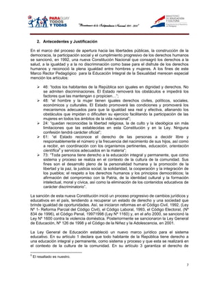 2. Antecedentes y Justificación

En el marco del proceso de apertura hacia las libertades públicas, la construcción de la
democracia, la participación social y el cumplimiento progresivo de los derechos humanos
se sancionó, en 1992, una nueva Constitución Nacional que consagró los derechos a la
salud, a la igualdad y a la no discriminación como base para el disfrute de los derechos
humanos y reconoció la plena igualdad entre hombres y mujeres. A los fines de este
Marco Rector Pedagógico para la Educación Integral de la Sexualidad merecen especial
mención los artículos:

       46: “todos los habitantes de la República son iguales en dignidad y derechos. No
        se admiten discriminaciones. El Estado removerá los obstáculos e impedirá los
        factores que las mantengan o propicien…”;
       48: “el hombre y la mujer tienen iguales derechos civiles, políticos, sociales,
        económicos y culturales. El Estado promoverá las condiciones y promoverá los
        mecanismos adecuados para que la igualdad sea real y efectiva, allanando los
        obstáculos que impidan o dificulten su ejercicio facilitando la participación de las
        mujeres en todos los ámbitos de la vida nacional”;
       24: “quedan reconocidas la libertad religiosa, la de culto y la ideológica sin más
        limitaciones que las establecidas en esta Constitución y en la Ley. Ninguna
        confesión tendrá carácter oficial”;
       61: “el Estado reconoce el derecho de las personas a decidir libre y
        responsablemente el número y la frecuencia del nacimiento de sus hijos, así como
        a recibir, en coordinación con los organismos pertinentes, educación, orientación
        científica5 y servicios adecuados en la materia”;
       73: “Toda persona tiene derecho a la educación integral y permanente, que como
        sistema y proceso se realiza en el contexto de la cultura de la comunidad. Sus
        fines son el desarrollo pleno de la personalidad humana y la promoción de la
        libertad y la paz, la justicia social, la solidaridad, la cooperación y la integración de
        los pueblos; el respeto a los derechos humanos y los principios democráticos; la
        afirmación del compromiso con la Patria, de la identidad cultural y la formación
        intelectual, moral y cívica, así como la eliminación de los contenidos educativos de
        carácter discriminatorio”.

La sanción de esta nueva Constitución inició un proceso progresivo de cambios jurídicos y
educativos en el país, tendiendo a recuperar un estado de derecho y una sociedad que
brinde igualdad de oportunidades. Así, se iniciaron reformas en el Código Civil, 1992, (Ley
Nº 1- Reforma Parcial del Código Civil), el Código Laboral, 1993, el Código Electoral, (Nº
834 de 1996), el Código Penal, 19971998 (Ley Nº 1160) y, en el año 2000, se sancionó la
Ley Nº 1600 contra la violencia doméstica. Posteriormente se sancionaron la Ley General
de Educación, Nº 126 de 1998 y el Código de la Niñez y la Adolescencia, en 2001.

La Ley General de Educación estableció un nuevo marco jurídico para el sistema
educativo. En su artículo 1 declara que todo habitante de la República tiene derecho a
una educación integral y permanente, como sistema y proceso y que esta se realizará en
el contexto de la cultura de la comunidad. En su artículo 3 garantiza el derecho de

5
    El resaltado es nuestro.

                                                                                               7
 