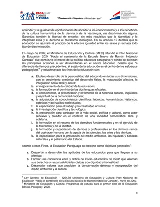 aprender y la igualdad de oportunidades de acceder a los conocimientos y a los beneficios
de la cultura humanística de la ciencia y de la tecnología, sin discriminación alguna.
Garantiza también la libertad de enseñar, sin más requisitos que la idoneidad y la
integridad ética y el derecho al pluralismo ideológico. En su artículo 10 declara que la
educación se ajustará al principio de la efectiva igualdad entre los sexos y rechaza todo
tipo de discriminación.

En mayo de 2009, el Ministerio de Educación y Cultura (MEC) difundió el Plan Nacional
de Educación 2024 “Hacia el centenario de la Escuela Nueva de Ramón Indalecio
Cardozo” que constituye el marco de la política educativa paraguaya y donde se delinean
las principales acciones a ser desarrolladas en el sector educativo. Señala que “a
diferencia de tiempos precedentes, el sujeto de la educación es el centro de los esfuerzos
pedagógicos”6 y establece que los fines de la educación son:

       a. El pleno desarrollo de la personalidad del educando en todas sus dimensiones,
          con el crecimiento armónico del desarrollo físico, la maduración afectiva, la
          integración social libre y activa;
       b. el mejoramiento de la calidad de la educación;
       c. la formación en el dominio de las dos lenguas oficiales;
       d. el conocimiento, la preservación y el fomento de la herencia cultural, lingüística
          y espiritual de la comunidad nacional;
       e. la adquisición de conocimientos científicos, técnicos, humanísticos, históricos,
          estéticos y de hábitos intelectuales;
       f. la capacitación para el trabajo y la creatividad artística;
       g. la investigación científica y tecnológica;
       h. la preparación para participar en la vida social, política y cultural, como actor
          reflexivo y creador en el contexto de una sociedad democrática, libre, y
          solidaria.
       i. la formación en el respeto de los derechos fundamentales y en el ejercicio de
          la tolerancia y de la libertad.
       j. la formación y capacitación de técnicos y profesionales en los distintos ramos
          del quehacer humano con la ayuda de las ciencias, las artes y las técnicas.
       k. la capacitación para la protección del medio ambiente, las riquezas y bellezas
          naturales y el patrimonio del Estado.

Acorde a esos Fines, la Educación Paraguaya se propone como objetivos generales7:

    a. Despertar y desarrollar las aptitudes de los educandos para que lleguen a su
       plenitud;
    b. Formar una conciencia ética y crítica de los/as educandos de modo que asuman
       sus derechos y responsabilidades cívicas con dignidad y honestidad.
    c. Desarrollar valores que propicien la conservación defensa y recuperación del
       medio ambiente y la cultura.

6
  Ley General de Educación – 1264/98 Ministerio de Educación y Cultura: Plan Nacional de
Educación “Hacia el centenario de la Escuela Nueva de Ramón Indalecio Cardozo”, mayo de 2009.
7
  Ministerio de Educación y Cultura: Programas de estudio para el primer ciclo de la Educación
Básica, Paraguay, 2008.

                                                                                            8
 