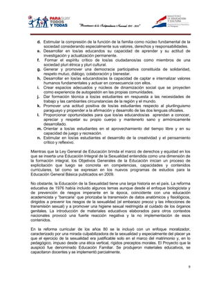 d. Estimular la compresión de la función de la familia como núcleo fundamental de la
      sociedad considerando especialmente sus valores, derechos y responsabilidades.
   e. Desarrollar en los/as educandos su capacidad de aprender y su actitud de
      investigación y actualización permanente.
   f. Formar el espíritu crítico de los/as ciudadanos/as como miembros de una
      sociedad pluri étnica y pluri cultural.
   g. Generar y promover una democracia participativa constituida de solidaridad,
      respeto mutuo, diálogo, colaboración y bienestar.
   h. Desarrollar en los/as educandos/as la capacidad de captar e internalizar valores
      humanos fundamentales y actuar en consecuencia con ellos.
   i. Crear espacios adecuados y núcleos de dinamización social que se proyecten
      como experiencia de autogestión en las propias comunidades.
   j. Dar formación técnica a los/as estudiantes en respuesta a las necesidades de
      trabajo y las cambiantes circunstancias de la región y el mundo.
   k. Promover una actitud positiva de los/as estudiantes respecto al plurilinguismo
      paraguayo y propender a la afirmación y desarrollo de las dos lenguas oficiales.
   l. Proporcionar oportunidades para que los/as educandos/as aprendan a conocer,
      apreciar y respetar su propio cuerpo y mantenerlo sano y armónicamente
      desarrollado.
   m. Orientar a los/as estudiantes en el aprovechamiento del tiempo libre y en su
      capacidad de juego y recreación.
   n. Estimular en los/as estudiantes el desarrollo de la creatividad y el pensamiento
      crítico y reflexivo.

Mientras que la Ley General de Educación brinda el marco de derechos y equidad en los
que se inserta una Educación Integral de la Sexualidad entendida como una dimensión de
la formación integral, los Objetivos Generales de la Educación inician un proceso de
explicitación que luego se concreta en competencias, capacidades y contenidos
curriculares, tal como se expresan en los nuevos programas de estudios para la
Educación General Básica publicados en 2009.

No obstante, la Educación de la Sexualidad tiene una larga historia en el país. La reforma
educativa de 1976 había incluido algunos temas aunque desde el enfoque biologicista y
de prevención de riesgos imperante en la época, coincidente con una educación
academicista y “bancaria” que priorizaba la transmisión de datos anatómicos y fisiológicos,
dirigidos a prevenir los riesgos de la sexualidad (el embarazo precoz y las infecciones de
transmisión sexual) y a promover una higiene sexual restringida al cuidado de los órganos
genitales. La introducción de materiales educativos elaborados para otros contextos
nacionales provocó una fuerte reacción negativa y la no implementación de esos
contenidos.

En la reforma curricular de los años 80 se la incluyó con un enfoque moralizador,
caracterizado por una mirada culpabilizadora de la sexualidad y especialmente del placer ya
que el ejercicio de la sexualidad era justificable solo en el marco del matrimonio y, en lo
pedagógico, impuso desde una ética vertical, rígidos preceptos morales. El Proyecto que la
auspició fue denominado Educación Familiar. Se produjeron materiales educativos, se
capacitaron docentes y se implementó parcialmente.


                                                                                         9
 