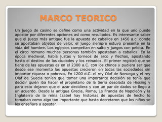 MARCO TEORICO
Un juego de casino se define como una actividad en la que uno puede
apostar por diferentes opciones así como resultados. Es interesante saber
que el juego más antiguo fue la apuesta de caballos en 1450 a.c. donde
se apostaban objetos de valor, el juego siempre estuvo presente en la
vida del hombre. Los egipcios competían en salto y juegos con pelota. En
el circo romano muchas personas también apostaban a caballos. En la
época medieval, había justas y torneos de arco y flechas, apostando
hasta el destino de las ciudades y los reinados. El primer registró que se
tiene de las apuestas es en el 2300 a.C. con los chinos y pudiera ser que
desde ese momento las apuestas crecieron en todas las sociedades sin
importar riqueza o pobreza. En 1200 d.C. el rey Olaf de Noruega y el rey
Olaf de Suecia tenían que tomar una importante decisión se tenía que
decidir quién iba hacer el propietario de la tierra desolada de Hissing y
para esto dejaron que el azar decidiera y con un par de dados se llego a
un acuerdo. Desde la antigua Grecia, Roma, La Francia de Napoleón y la
Inglaterra de la reina Isabel hay historias de apuestas de hecho lo
tomaban como algo tan importante que hasta decretaron que los niños se
les enseñara a apostar.
 