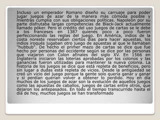 Incluso un emperador Romano diseño su carruaje para poder
jugar juegos de azar de la manera más cómoda posible y
mientras cumplía con sus obligaciones políticas. Napoleón por su
parte disfrutaba largas competencias de Black-Jack actualmente
llamado póker. Pero el crédito del uso juegos de cartas se le debe
a los franceses en 1387 quienes poco a poco fueron
perfeccionando las reglas del juego. En América, indios de la
costa noreste reservaban ciertos días para hacer apuestas, los
indios iroqués jugaban otro juego de apuestas al que le llamaban
"hubbub". De hecho el primer mazo de cartas se dice que fue
hecho por personas del occidente según se dice por las personas
que viajaron con Colon afínales del siglo XV. En 1566 en
Inglaterra iniciaron las loterías aprobadas por los colonos y las
ganancias fueron utilizadas para mantener la nueva colonia. La
historia de los juegos se dice que está repleta de beneficios, pero
sin lugar a dudas está repleta de vicios. Desde la antigüedad se
creó un vicio del juego porque la gente solo quería ganar y ganar
y si perdían querían volver a obtener lo perdido. Hoy en día
muchos de los juegos de azar son la evolución de aquellos juegos
como las apuestas de caballos, juegos de cartas entre otros, que
dejaron los antepasados. En todo el tiempo transcurrido hasta el
día de hoy, muchos juegos se han transformado
 