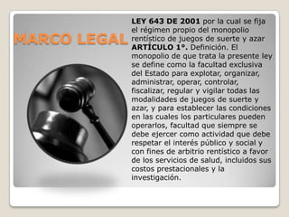 LEY 643 DE 2001 por la cual se fija
              el régimen propio del monopolio
MARCO LEGAL   rentístico de juegos de suerte y azar
              ARTÍCULO 1°. Definición. El
              monopolio de que trata la presente ley
              se define como la facultad exclusiva
              del Estado para explotar, organizar,
              administrar, operar, controlar,
              fiscalizar, regular y vigilar todas las
              modalidades de juegos de suerte y
              azar, y para establecer las condiciones
              en las cuales los particulares pueden
              operarlos, facultad que siempre se
              debe ejercer como actividad que debe
              respetar el interés público y social y
              con fines de arbitrio rentístico a favor
              de los servicios de salud, incluidos sus
              costos prestacionales y la
              investigación.
 