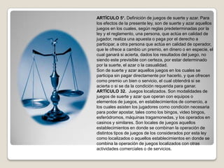 ARTÍCULO 5°. Definición de juegos de suerte y azar. Para
los efectos de la presente ley, son de suerte y azar aquellos
juegos en los cuales, según reglas predeterminadas por la
ley y el reglamento, una persona, que actúa en calidad de
jugador, realiza una apuesta o paga por el derecho a
participar, a otra persona que actúa en calidad de operador,
que le ofrece a cambio un premio, en dinero o en especie, el
cual ganará si acierta, dados los resultados del juego, no
siendo este previsible con certeza, por estar determinado
por la suerte, el azar o la casualidad.
Son de suerte y azar aquellos juegos en los cuales se
participa sin pagar directamente por hacerlo, y que ofrecen
como premio un bien o servicio, el cual obtendrá si se
acierta o si se da la condición requerida para ganar.
ARTÍCULO 32. Juegos localizados. Son modalidades de
juegos de suerte y azar que operan con equipos o
elementos de juegos, en establecimientos de comercio, a
los cuales asisten los jugadores como condición necesaria
para poder apostar, tales como los bingos, video bingos,
esferódromos, máquinas tragamonedas, y los operados en
casinos y similares. Son locales de juegos aquellos
establecimientos en donde se combinan la operación de
distintos tipos de juegos de los considerados por esta ley
como localizados o aquellos establecimientos en donde se
combina la operación de juegos localizados con otras
actividades comerciales o de servicios.
 