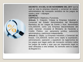 DECRETO: 414 DEL 03 DE NOVIEMBRE DEL 2011 “por la
cual se crea la empresa industrial y comercial de estado
administradora del monopolio rentístico de los juegos de
suerte y azar – coljuegos
DECRETA:
CAPITULO I: Objetivos y Funciones.
Artículo 1. Creación. Créase la Empresa Industrial y
Comercial del Estado Administradora del Monopolio
Rentístico de los Juegos de Suerte y Azar, denominada
COLJUEGOS, como una Empresa descentralizada del
orden nacional, vinculada al Ministerio de Hacienda y
Crédito Público, con personería jurídica, autonomía
administrativa y patrimonio independiente.
Artículo 2. Objeto. La Empresa Industrial y Comercial del
Estado. COLJUEGOS, tendrá como objeto la explotación,
administración, operación y expedición de reglamentos de
los juegos que hagan parte del monopolio rentístico sobre
los juegos de suerte y azar que por disposición legal no
sean atribuidos a otra entidad. Su domicilio será la ciudad
de Bogotá D.C.
 