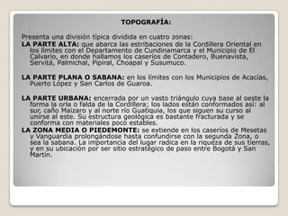 TOPOGRAFÍA:

Presenta una división típica dividida en cuatro zonas:
LA PARTE ALTA: que abarca las estribaciones de la Cordillera Oriental en
  los límites con el Departamento de Cundinamarca y el Municipio de El
  Calvario, en donde hallamos los caseríos de Contadero, Buenavista,
  Servitá, Palmichal, Pipiral, Choapal y Susumuco.

LA PARTE PLANA O SABANA: en los límites con los Municipios de Acacías,
  Puerto López y San Carlos de Guaroa.

LA PARTE URBANA: encerrada por un vasto triángulo cuya base al oeste la
  forma la orla o falda de la Cordillera; los lados están conformados así: al
  sur, caño Maizaro y al norte río Guatiquia, los que siguen su curso al
  unirse al este. Su estructura geológica es bastante fracturada y se
  conforma con materiales poco estables.
LA ZONA MEDIA O PIEDEMONTE: se extiende en los caseríos de Mesetas
  y Vanguardia prolongándose hasta confundirse con la segunda Zona, o
  sea la sabana. La importancia del lugar radica en la riqueza de sus tierras,
  y en su ubicación por ser sitio estratégico de paso entre Bogotá y San
  Martín.
 