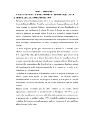 MARCO REFERENCIAL<br />MODELO METODOLÓGICO BASADO EN LA TEORÍA SOCIO CÍTICA<br />HISTORIA DEL PENSAMIENTO CRÍTICO<br />Recuperar la historia del pensamiento crítico es una ardua tarea que si bien remite a la Grecia de Sócrates, Platón y Aristóteles como referentes fundamentales, a partir de allí puede conducir por caminos distintos e interpretaciones diversas dependiendo de la lectura que cada uno haga de la misma. Por tanto, la lectura que aquí se presenta constituye solamente una mirada posible de una larga y compleja historia, llena de matices y de sombras. Como tal, no es un camino cerrado sino una propuesta de lectura a partir del sendero recorrido por un caminante que con los sesgos de su historia como mujer, psicóloga y latinoamericana, se acerca a complejas temáticas del mundo de la Filosofía.<br />Un punto de partida posible para introducirse en la historia de la filosofía, como reflexión racional sistemática sobre el universo y la vida del hombre remite a la Grecia de los siglos VII y VI a.c. La tradición crítica de la Filosofía tuvo gran relación con el crecimiento de la polis en la Grecia democrática, donde los ciudadanos, lejos de obedecer a un rey decidieron discutir sobre la mejor forma de gobierno, debate que fue abierto a todos los ciudadanos. La filosofía griega se presenta como el esfuerzo lanzado a la conquista de la verdad sin otras armas que las de la experiencia y la razón, ni otra garantía que la evidencia misma.<br />Los sofistas se despreocuparon de la naturaleza exterior y centraron su atención en el hombre, como tema central de sus indagaciones. Dos escuelas destacan fundamentalmente: la relativista, de protágoras de Abdera, y la esceptica de Georgias de Leontino. La filosofía se convierte con los sofistas en retórica sobre los asuntos humanos.<br />Algunos autores consideran que las ideas centrales de los sofistas estarían representadas especialmente en el Pensamiento de Protágoras (490-420 a.c.), que parece estar apoyado en un empirismo relativista, dada una preferencia humanística por la apariencia sobre la realidad (Leahey, 1998). Estando la verdad en las apariencias, la verdad es algo relativo para cada perceptor: cada ser humano es el único calificado sobre cómo percibe las cosas.<br />Retomando el método socrático, éste constituye la más conocida estrategia de enseñanza de pensamiento crítico, y revela la importancia de lograr en procesos de pensamiento tanto claridad como consistencia lógica (Paul, 2000). Los conceptos no se nos dan hechos de buenas a primeras, sino que hay que empezar por elaborarlos. Sócrates rechaza la presunción de los sofistas, que pretendían poseer un saber hecho, así como podérselo enseñar a otros. La verdad es que todos los hombres ya saben, pero es necesario sacar a la luz los conceptos que se ocultan en las opiniones.<br />Aplicadas a los problemas del capitalismo, las ideas en torno al pensamiento crítico produjeron la crítica social y económica de Marx (Paul, 2000). Aplicadas a la mente inconsciente, se reflejan en el trabajo de Freud, en el campo de las culturas condujo a los estudios antropológicos, y aplicadas al lenguaje favorecieron el desarrollo de la lingüística (Paul, 2000).<br />La afirmación básica del marxismo, según la cual el ser y el acontecer se explican por intervención exclusiva de la causa material, resulta un dogmatismo inaceptable para todo científico. Una fenomenología que respete los hechos, advertirá junto a la causa material otras tres: la formal, la eficiente y la final. Lo que sucede es que estas tres causas no actúan sino bajo la condición de actuación de la causa material. La pobreza científica y filosófica del marxismo es compensada por la alianza que encuentra en determinadas políticas contemporáneas.<br />Ya entrado el siglo XIX, aparece en la historia un movimiento ideológico que ha recibido el nombre de Positivismo, condicionado por presupuestos filosóficos de variada índole. No admite otro saber que el llamado saber positivo, que tiene su punto de partida en la experiencia sensible. Entre sus más llamativas características, se encuentran (González, 1969):<br /> La admisión de leyes naturales absolutamente constantes y necesarias. <br /> La seguridad en la validez absoluta de la ciencia. <br /> La uniformidad de las estructuras de la realidad. <br />La continuidad en el tránsito de una ciencia a otra. <br /> La tendencia a la matematización y al mecanicismo. En el siglo XIX, y en el contexto del empirismo Francés, se destaca el trabajo en torno al pensamiento crítico, extendido al dominio de la vida social, por Comte y Spencer. Comte (1798-1857), destacado expositor y representante del positivismo clásico es quien se asocia tradicionalmente con la teoría del desarrollo de la mente humana (Copleston, 1994e). Para Comte es necesaria una planificación social a cargo de una elite de científicos. <br />En el siglo XX es abordado el pensamiento crítico de manera más explícita. En 1906, William Graham Sunmer publicó un libro sobre los fundamentos de la sociología y la antropología en el cual documenta la tendencia de la mente humana a pensar sociocéntricamente, y la tendencia de las escuelas a servir a la función acrítica de indoctrinación social y la necesidad del pensamiento crítico (Paul, 2000).<br />John Dewey sentó las bases pragmáticas del pensamiento humano, fundamentado en los propósitos, metas y objetivos humanos (Paul, 2000). Wittgenstein contribuyó a incrementar la conciencia no solamente de la importancia del pensamiento humano, sino también, de analizar conceptos así como su poder y limitaciones. De los trabajos de Piaget se incrementó la conciencia sobre el egocentrismo humano, y las tendencias sociocéntricas del pensamiento.<br />Resulta especialmente relevante en este momento histórico la figura de Horkheimer (1895-1973), con su crítica de la razón instrumental y de las formas de pensamiento conexas a la praxis del dominio (Abbangano & Fornero, 1996). En el “Eclipse de la Razón” publicada en 1947, Horkheimer distingue entre razón objetiva y una razón subjetiva. La primera es la de los grandes sistemas filosóficos (Platón, Aristóteles, la Escolástica y el Idealismo alemán), que tiende a individualizar una razón capaz de hacer una función de sustancia de la realidad y de criterio del conocimiento y del obrar, o sea, de guía para cuestiones de fondo como la idea del máximo bien, el problema del destino humano, y el modo de realizar los fines últimos.<br />La segunda, es la que se niega a reconocer un fin último o, en general, a valorar los fines, deteniéndose solamente en establecer la eficacia de los medios. En otros términos, la razón subjetiva es propia de un tipo de racionalidad formal o instrumental que se limita a estudiar la coherencia interna de un determinado procedimiento, y la funcionalidad de ciertos medios en relación con ciertos fines, los cuales perteneciendo al mundo del deber ser, escaparían a toda comprobación empírica.<br />Si la razón, comportándose como órgano planificador “neutral hacia los fines”, se reduce a una finalidad sin fin alguno, se puede utilizar para todos los fines. Resulta evidente que los fines se propondrán no sobre la base de motivaciones objetivas, con referencia a la realidad y a la verdad, sino con base en motivaciones extra-racionales y utilitaristas; adquiere un valor instrumental y cumple la función de medio para dominar a los hombres y a la naturaleza. Si a los individuos se les impide la posibilidad de discutir críticamente sobre sus fines, acabarán completamente en poder de los individuos y de los grupos que detentan el poder. La paradoja que desvela Horkheimer de nuestra época es que se encuentra por completo racionalizada y tecnificada por lo que se refiere a los medios, pero supeditada a las decisiones irracionales del poder por lo que se refiere a los fines (Abbangano & Fornero, 1996).<br />La desconfianza Horkheimeriana ante la praxis revolucionaria tiene como propósito la exaltación del poder crítico de la filosofía. La filosofía, entendida como “teoría comprensiva de las categorías y relaciones fundamentales de la sociedad, de la naturaleza y de la historia” (Abbangano & Fornero, 1996). Aparece en primer lugar como instrumento a través del cual el hombre, reflexionando sobre el decurso de la civilización, adquiere conciencia de la locura en la cual ha caído. A través de la autocrítica, la razón permanecerá fiel a sí misma, reafirmando y aplicando el principio de verdad que se debe solamente a la razón. Para Horkheimer, la filosofía tiende a desenmascarar todos los sistemas de pensamiento que se ponen al servicio de la lógica del dominio.<br />Tales son algunas de las trayectorias que ha seguido la pregunta en torno al pensamiento crítico desde la Filosofía, pregunta que sigue su camino, encarnada en propuestas de otros pensadores interesados por aportar a la comprensión del pensamiento humano y de aquello que lo enturbia. Este, entonces, no es un punto final sino un punto que invita a detener brevemente el recorrido para mirar desde la distancia la complejidad de la pregunta que se pretende abordar.<br />1.2  QUÉ ES EL PENSAMIENTO CRÍTICO<br />Son tan diversos los caminos elegidos para la investigación en torno al pensamiento crítico que, por momentos, pareciera que el concepto se diluyera, ampliándose en ocasiones, y en otras restringiéndose a las culturas, las disciplinas, o los grupos poblacionales desde los cuales se aborda.<br />La revisión de diferentes definiciones formuladas en torno al pensamiento crítico pone en evidencia la disparidad de conceptos que se incluyen bajo esta denominación y su estrecha relación con el marco disciplinar y epistemológico desde el cual emanan. Asimismo, dejan claro cómo todo intento en este sentido evidencia la pluralidad de concepciones dependiendo de la formación disciplinar y de los intereses de quienes las formulan, diversidad que si bien es enriquecedora genera cierto desconcierto al momento de comparar resultados y formular conclusiones respecto a grupos, por ejemplo de estudiantes, con características similares.<br />Furedy & Furedy (1985) llevaron a cabo una revisión crítica de la manera como los autores operacionalizan el concepto de Pensamiento Crítico, encontrando que es generalmente pensado para abarcar aquellas habilidades como ser capaz de identificar consecuencias, reconocer relaciones importantes, hacer inferencias correctas, evaluar evidencias y proposiciones sólidas, y deducir conclusiones.<br />En general, es posible apreciar en la revisión de diferentes definiciones, que cada una asigna el mismo nombre a procesos de pensamiento aparentemente similares. Por otra parte, también se encuentra que descripciones similares de procesos de pensamiento crítico, son denominadas de manera diferente por los escritores; por ejemplo, “pensamiento crítico”, “razonamiento”, “inteligencia”, “solución de problemas, “lectura”, “escritura”, y “hablar”, o simplemente “pensamiento” (Dale, 1991).<br />Dewey (1989), se refiere al pensamiento crítico como pensamiento reflexivo, el cual supone un estado de duda, de vacilación, de perplejidad, de dificultad mental, en el cual se origina el pensamiento, y un acto de busca, de caza, de investigación para encontrar algún material que esclarezca la duda, que disipe la perplejidad. <br />El pensamiento para Dewey (1989), inicia en una situación que podría denominarse bifurcación de caminos, situación ambigua que presenta un dilema, que propone alternativas. La exigencia de solución de un estado de perplejidad es el factor orientador y estabilizador de todo proceso de reflexión. La naturaleza del problema determina la finalidad del pensamiento y la finalidad controla el proceso de pensar.<br />Para este autor, el proceso de decidir reflexiva y razonadamente en qué creer o no puede ser descompuesto en un grupo de disposiciones de pensamiento crítico, tres áreas básicas de pensamiento crítico, y un área de habilidad estratégica y táctica para emplear pensamiento crítico (Ennis, 1987). Las habilidades son el aspecto cognitivo del pensamiento crítico, en tanto que las disposiciones son el aspecto afectivo. Gráficamente puede representarse la propuesta de Ennis de la siguiente manera:<br />Decisión sobre creer o actuar<br />JUICIODEVALORINDUCCIONDEDUCCION<br />Disposiciones de Pensamiento CríticoClaridad<br />INFERENCIA<br />Bases Información de otros De la observación Conclusiones aceptables (previamente trazadas)<br />INTERACCIÓN CON OTRA GENTE<br />Solución de problema<br />                   <br />Fig. 1 Disposiciones del pensamiento crítico (Ennis, 1987)<br />Además de las diferencias y deficiencias, ya destacadas en relación con las definiciones, énfasis y términos empleados para referirse al pensamiento crítico, hay algo que queda implícitamente expresado en los diferentes planteamientos: el carácter individual del pensamiento crítico. Cada una de las diferentes concepciones lo ha expresado como algo que ocurre en el individuo y que da lugar a procesos y resultados.<br />A través de la exposición de estas dos formas de pensamiento crítico, fuerte y débil, Paul deja ver el carácter no objetivo del pensamiento crítico y su dependencia del contexto y de los intereses del pensador. No basta con respetar la buena forma del argumento y argumentar bien. Vuelve la mirada sobre la capacidad para contemplar perspectivas diferentes a la propia, así como para dialogar con otros en el proceso de pensar críticamente.<br />Lipman (1.997) aborda el pensamiento crítico desde una perspectiva social. Integra bajo la denominación de pensamiento de orden superior el pensamiento crítico y el pensamiento creativo, y más que proponer una definición de cada uno orienta todo su esfuerzo a mostrar las conexiones existentes entre éstos dos últimos. Es como si Lipman no quisiera caer en la discusión sin fin que supone la formulación de definiciones que, intentando ser abarcadoras y comprensivas, terminan siendo reduccionistas. Esquemáticamente podría representarse la propuesta de Lipman, de la siguiente manera:<br />PENSAMIENTO DE ORDEN SUPERIOR <br />Pensamiento Crítico                          Pensamiento Creativo <br />Orientado por criterios formulados de modo discursivo.Orientado por la cualidad no discursiva de la situación en la que se está generando la investigación creativa.<br />Los aspectos discursivos de la situación problemática toman como referencia los criterios orientadores. Megacriterios: la verdad (un tipo de significado). Busca el juicio Regido por criterios particulares. Auto-correctivo. Sensible al contexto.<br />Los aspectos no discursivos se orientan situacionalmente. Megacriterios: el significado. Busca el juicio. Regido por el contexto: holístico Auto-trascendental. Sensible a criterios contrastados.<br />No existe un pensamiento crítico o un pensamiento creativo totalmente puros. Es el pensamiento de orden superior el que lleva a la crítica y a la creatividad.<br />                                   Fig. 2 Pensamiento de Orden Superior (Lipman, 1997).<br />Para Lipman (1997), el pensamiento crítico es “pensamiento autocorrectivo, sensible al contexto, orientado por criterios y que lleva al juicio” (pp.115). Está sustentado por el razonamiento y el juicio. El razonamiento es el pensamiento determinado por las reglas que han sido aprobadas mediante el juicio, o bien, aquél que viene orientado por criterios, de manera que implica siempre la actividad de juzgar. Los juicios son acuerdos o determinaciones que emergen durante el curso o en la conclusión de un proceso de investigación. Se orientan por criterios y la identidad específica de tales criterios se desprenderá del contexto. Una ampliación de cada punto se presenta a continuación.<br />El pensamiento crítico se basa en criterios: un criterio es entendido como la regla o principio utilizado en la realización de juicios. El pensamiento crítico es un pensamiento hábil y las habilidades en sí mismas no pueden ser definidas sin criterios mediante los cuales puedan ser evaluadas dichas práctica hábiles. Los criterios son razones que deben tener un alto grado de aceptabilidad entre la comunidad de investigadores. El uso competente de tales razones establece la objetividad de los juicios. Los pensadores críticos se basan en criterios probados históricamente, como el de la validez, la evidencia y la consistencia. Existen diversas modalidades de criterios: <br />Estándares. <br />Leyes, estatutos, reglas, regulaciones, cartas de derechos, cánones, ordenanzas, orientaciones, directrices. <br />Preceptos, requisitos, especificaciones, normativas, estipulaciones, fronteras, límites, condiciones, parámetros. <br />Convenciones, normas, regulaciones, uniformidades, generalizaciones. <br />Principios, supuestos, presuposiciones, definiciones. <br />Ideales, propósitos, fines, objetivos, finalidades, intuiciones, impresiones. <br />Pruebas, credenciales, evidencias fácticas, hallazgos experimentales, observaciones. <br />Métodos, procedimientos, programas, medidas. <br />Metacriterios y megacriterios: la elección de un criterio obedece a otros criterios, los metacriterios, que dan cuenta de la coherencia, la consistencia, la veracidad, la fuerza y la pertinencia de los primeros. Algunos otros son de un nivel de generalidad muy elevados: verdad, lo correcto, lo no correcto, lo bueno, lo bello. <br />El pensamiento crítico es autocorrectivo: es un pensamiento que se observa a sí mismo, que no es lo mismo que afirmar que todo proceso metacognitivo sea equivalente a un pensamiento crítico. Una propuesta que hace Lipman para favorecer esta autocorrección, son las comunidades de investigación, en las cuales los miembros comienzan a corregirse entre sí. En la medida en que cada participante es capaz de interiorizar de forma global la metodología de la comunidad, será capaz de aplicar procesos autocorrectivos a su propio pensamiento. <br />El pensamiento crítico desarrolla sensibilidad al contexto: implica el reconocimiento de, circunstancias excepcionales o irregulares, limitaciones especiales, contingencias o constricciones, configuraciones globales, evidencias insuficientes, la posibilidad de que algunos significados no puedan traducirse de un contexto a otro. <br />Lipman (1997) no considera que el desarrollo del pensamiento crítico consista en seleccionar y pulir unas cuantas habilidades que se creen necesarias, sino que se trata de empezar a tratar con los amplios campos de la comunicación, de la investigación, de la lectura, de la escucha, del habla, de la escritura y del razonamiento, y se ha de cultivar cualquier habilidad que provea un dominio de este tipo de procesos intelectuales. Al hacer esto, encuentra que la filosofía es la única disciplina que puede aportar los criterios lógicos y epistemológicos ausentes del currículum. Este punto es central en el planteamiento de Lipman y propone un punto de discusión importante que intenta abordarse a través de este estudio, a saber, ¿es la Filosofía la única materia capaz de sentar las bases para el desarrollo del pensamiento crítico?.<br />Otros investigadores en este campo como Santiuste, et al., (2001), señalan cómo el pensamiento crítico supone la formulación de juicios razonados, bien sea sobre aspectos de orden escolar, familiar, laboral, o sobre otros que demanden el ejercicio de tales capacidades humanas. El ejercicio del pensamiento crítico supone valorar desde criterios razonables y tomando en cuenta los contextos en los cuales tales valoraciones son formuladas. Pensar críticamente supone contar con criterios que guíen el proceso. En tal definición se conjugan elementos que resultan coherentes con aquellos que se van desvelando a partir de la revisión de las definiciones formuladas por Lipman, Ennis, Paul, en donde el concepto de lo razonable ocupa un lugar importante, así como el contexto en el cual se pone en juego el pensamiento crítico.<br />Algo que Santiuste et al. (2001), señalan como acierto es el hecho de que pensamiento crítico es pensamiento reflexivo, un pensamiento que se piensa a sí mismo, es decir, metacognitivo, lo que hace posible que se autoevalúe y optimice a sí mismo en el proceso. Es precisamente lo metacognitivo de este pensamiento lo que contribuye para que la persona pueda llegar a conocer su propio sistema cognitivo (conocimientos, estrategias, motivaciones y sentimientos), y que pueda llegar a intervenir para mejorar dicho sistema, mediante la planificación, supervisión y evaluación de su actividad. Es interesante como los autores se refieren a la metacognición como un autodiálogo que la persona lleva a cabo a través de la reflexión sobre qué, cómo, y por qué, piensa y actúa de la manera como lo hace.<br />Tres elementos han de ser tenidos en cuenta al hablar de pensamiento crítico: contexto, estrategias y motivaciones. El primero, es el contexto del sujeto que le exige responder de manera razonada y coherente con la situación. Las estrategias, son el conjunto de procedimientos de los cuales dispone el sujeto para operar sobre los conocimientos que posee y aquellos nuevos. Finalmente, las motivaciones hacen referencia al vínculo que establece el sujeto con el conocimiento, ese vínculo afectivo que mueve su curiosidad e invita al desarrollo de una actitud positiva frente al conocer (Santiuste et al., 2001).<br />Gráficamente expresan los autores las condiciones del pensamiento crítico, de la siguiente manera:<br />                                                                                      CONTEXTO CONOCIMIENTO                                                                                                                  MOTIVACIONES  ESTRATEGIAS                                     PENSAMIENTO CRÍTICO                       AFECTOS<br />Fig. 3 Elementos del pensamiento crítico (Santiuste et al. 2001).<br />Como se puede apreciar en la anterior figura, contexto, estrategias y motivaciones se ponen en juego cuando la persona piensa críticamente, dado un contexto particular. El deseo de saber, la curiosidad, ese afán de verdad, hacen posible que ella ponga en juego las estrategias de que dispone, lo que seguramente se encontrará directamente vinculado con sus conocimientos. Cabe destacar el papel que se concede a la motivación y los afectos. Coinciden en este punto con Lipman, quien además de reconocer esta mediación, hace un llamado de atención respecto a la importancia de que estos formen parte del pensamiento crítico, siendo regulados por la razón.<br />Igualmente, los autores hacen énfasis en la importancia que los recursos mentales desempeñan en el pensamiento crítico, los cuales median el proceso que tiene lugar entre los problemas considerados relevantes para ser abordados críticamente y las respuestas racionales del sujeto. Tales recursos comprenden las estrategias o destrezas con que la persona maneja los conocimientos, para dar respuesta a problemas relavantes, actuado de manera racional, es decir, coherentemente con las demandas del problema.<br />El análisis etimológico de éstas dos palabras permite apreciar la diferencia que se quiere hacer entre una y otra forma de entender el pensamiento crítico. El concepto, hace referencia a “concebir en su espíritu” (De Miguel, 1929). La categoría es “acusación, predicamento” (De Miguel, 1929). De esta manera, pareciera que Santiuste et al. (2001), destacan la complejidad del pensamiento crítico, lo que hace difícil captar su “espíritu”, la esencia del pensamiento crítico en un concepto que lo limita. La categoría en cambio permite señalar algo como pensamiento crítico sin pretender capturarlo en su esencia. Sirven tales planteamientos para cerrar este capítulo, sin circunscribir la concepción del pensamiento crítico a una definición limitante.<br />1.3 ESTRUCTURA DEL PENSAMIENTO CRÍTICO<br />No se puede desconocer que cualquiera que sea la perspectiva teórica desde la cual se aborde el pensamiento crítico, este posee una estructura que le es propia, la cual de una u otra forma es contemplada por los diferentes estudiosos que se mantienen dentro del campo de la lógica formal. Una mirada amplia de tal estructura es la que se encuentra en el manual del pensamiento crítico (Bierman & Assali, 1996), el cual además de precisar los elementos fundamentales que estructuran este tipo de pensamiento, aporta elementos valiosos en relación con la manera de evaluar argumentos tanto deductivos como inductivos y los errores comunes que se cometen en cada caso.<br />Los argumentos pueden ser deductivos o inductivos, y su clasificación en uno u otro dependerá de la interpretación de las intenciones del argumentador. Este punto resulta importante y vale la pena destacarlo, en cuanto que no es el contenido procesado por el pensador crítico lo que determina que un argumento sea de una u otra naturaleza, sino las intenciones que subyacen al proceso argumentativo. Si se considera que las premisas están intentando garantizar la conclusión, entonces se considera el argumento deductivo. Por otra parte, si las premisas están intentando apoyarlo pero no garantizar la conclusión, los argumentos se consideran inductivos. Así, “un argumento puede ser tomado como deductivo si la verdad de sus premisas está dirigida a garantizar la conclusión” (Bierman & Assali, 1996, pp. 40). Al contrario, un argumento puede ser tomado como inductivo “si la verdad de sus premisas está dirigida a hacer verosímil, pero no a garantizar, la verdad de sus conclusiones” (Bierman & Assali, 1996, pp. 40).<br />Teniendo en cuenta que el pensamiento crítico es evaluativo, resulta particularmente reveladora la exposición que Bierman & Assali (1996) hacen de los errores frecuentes cometidos en este proceso por parte de los pensadores críticos, ya sea al evaluar argumentos deductivos o inductivos. Es en tales errores probablemente donde se encuentran las fuentes de numerosos conflictos que surgen en la relación de diálogo crítico con otros. En detalle se expone cada uno de ésos.<br />Evaluación de argumentos deductivos: la evaluación de un argumento deductivo supone evaluar su sensatez. Esto es, se debe evaluar la verdad de sus premisas básicas y las premisas perdidas, que son adicionadas por quien las evalúa, para hacerlas válidas. Se suplementa esta evaluación con una de carácter general sobre la fuerza de los argumentos, su debilidad y sus posibilidades de mejoramiento. El procedimiento de evaluación requiere básicamente tres acciones: <br />Evaluar la verdad de las premisas básicas y suposiciones inferenciales de cada paso del argumento. <br />Evaluar independientemente la verdad de la conclusión de cada paso del argumento. <br />Brindar la valoración general del argumento. <br />Hay tres formas en que una afirmación es soportada para ser verdad: <br />Autoevidente: es axiomáticamente verdad, verdadera por definición, observacionalmente verdadera. <br />Deductiva: se deduce de otros argumentos que son conocidos por ser verdaderos. <br />Inductiva: es fuertemente soportado por argumentación inductiva. <br />Errores comunes en la argumentación y en la evaluación de argumentos deductivos <br />Muchos errores en análisis de argumentos y evaluación de los mismos envuelven violaciones, algunas veces no intencionadas, del principio del “beneficio de la duda”. Estos errores son particularmente dañinos en contextos cooperativos, situaciones de gana-pierde, que buscan atacar la visión de un oponente. Mantener presente el principio mencionado ayuda a adoptar una actitud apreciativa hacia las creencias de otras personas y una curiosidad crítica sobre por qué ellos creen como lo hacen.<br />Respetar los argumentos: no se podrán reconstruir los argumentos si no se están buscando. Se busca respetar los argumentos siendo sensible a su surgimiento y preguntando por ellos cuando estén ausentes. Estar interesado por las razones para que la gente crea de la forma como lo hace. No ignorar ni distorsionar los argumentos; no ridiculizarlos. No atacar al argumentador sino por el contrario, criticar la posición reconstruyendo y evaluando los argumentos ofrecidos. Se trata de entender el argumento como un todo antes de romperlo y atacarlo en partes. Si no se puede entender es necesario explicar por qué y preguntar para mayor clarificación. <br />Ser cauto al interpretar y parafrasear los argumentos: tratar de usar el lenguaje del argumentador para reconstruir y evaluar argumentos. No estar atento a los errores en el uso del lenguaje. <br />Apuntar a la simplicidad y mínima información al suplir premisas perdidas y conclusiones: un error común de los que evalúan argumentos, es encontrar argumentos allí donde no hay ninguno, dando conclusiones no intentadas por el argumentador. <br />Reglas para la evaluación de argumentos deductivos <br />Relatar la crítica al argumento: esforzarse por mostrar qué parte del argumento se critica, no simplemente atacar la conclusión principal, o expresar sentimientos negativos rudamente relacionados con el tema en cuestión. <br />Evitar críticas triviales: dirigir las críticas a los argumentos fuertes y no prestar atención a cosas que son fácilmente remediables o que no son importantes en relación con la sensatez y coherencia del argumento. <br />Evitar críticas no relevantes para el argumento: se evalúan los argumentos deductivos teniendo en cuenta su sensatez, y los inductivos por su coherencia. De acuerdo con esto, una crítica es relevante cuando se relaciona con la verdad de las premisas de un argumento y con las suposiciones inferenciales. <br />Evaluación de argumentos inductivos: el procedimiento para evaluar argumentos inductivos no está bien establecido. Un mayor conocimiento de esto exige ahondar en la inducción enumerativa, el silogismo estadístico, la inducción diagnóstica y los argumentos estadísticos. La inducción cubre en general, procesos inferenciales dirigidos a expandir o apoyar creencias bajo condiciones de incertidumbre. <br />Formular criterios precisos sobre qué hace un argumento inductivo probable, es mucho más complicado que determinar qué hace un argumento deductivo válido. La información en las premisas busca hacer la conclusión más probable de ser verdadera, que otra conclusión que pueda ser inductivamente trazada de las mismas premisas. Hay que tener en cuenta lo siguiente: <br />Es probable y común tener argumentos inductivos fuertes con todas las premisas verdaderas y la conclusión falsa. Lo que ocurre es que una conclusión diferente también consistente con la información disponible puede ser extraída para ser verdadera. La pregunta sobre cuál de las posibles conclusiones es más probable dada la evidencia en las premisas es con frecuencia difícil de responder en forma precisa. <br />La fuerza o probabilidad inductiva de los argumentos inductivos, admite grados: muy débil, débil, moderado, fuerte, muy fuerte. <br />El juicio sobre la probabilidad de un argumento inductivo depende de si se cree que las premisas son imparciales y que la información disponible es relevante para la conclusión. <br />El grado de fuerza atribuido a un argumento depende del contexto en el que es formulado. Por ejemplo, un 90% de efectividad de un medicamento es fuerte para propósitos cotidianos pero moderado en el contexto de la investigación médica. <br />Tomando en cuenta las limitaciones expuestas anteriormente, la reconstrucción de un argumento inductivo para su evaluación supone lo siguiente: <br />Identificar la conclusión final. <br />Identificar las subconclusiones y premisas que dan la evidencia, límites, condiciones e hipótesis auxiliares. <br />Clarificar los términos claves que no se conozcan. <br />Simplificar y parafrasear cuando sea necesario. <br />Determinar sin usar estándares inductivos. <br />Suplir conclusiones intermedias perdidas, si es necesario. <br />Suplir suposiciones inferenciales. <br />Errores comunes en la argumentación y evaluación de argumentos inductivos <br />Juzgar razonamientos inductivos por estándares deductivos: exigir de manera no razonable justificación. <br />Falacias de generalización: bien por apresuramiento (se generaliza de manera incompleta y con evidencia tendenciosa), o por accidente (cuando por error se aplica un principio inadecuadamente). <br />Uso inadecuado de la evidencia: cuando la evidencia se suprime o se traza una conclusión inadecuada de la evidencia disponible. <br />Falacias estadísticas: al dar un ejemplo tendencioso, no representativo de la población, o se da un resultado con una estadística insuficiente. <br />Falacia gambler: ignora las reglas de la probabilidad. <br />Falacias causales: confusión de causa-efecto, negligencia que impide ver causas comunes, confusión de una causa necesaria como condición, con una causa suficiente para lograr un efecto. <br />Si bien se reconoce la importancia de las precisiones que hacen Bierman y Assali respecto a los aspectos lógicos propios del pensamiento crítico, Santiuste et al. (2001) desarrollan de manera acertada una perspectiva que complementa la anterior, aquella que involucra los aspectos que no responden a la lógica formal, pero que forman igualmente parte del pensamiento crítico, con lo cual se amplía la mirada sobre el mismo. Afirman los autores en relación con ésto, que así como se puede hacer referencia a reglas explícitas de la lógica, se puede hablar de procedimientos implícitos, de las buenas razones que inciden en aspectos como por ejemplo, escuchar a otros, actuar de una u otra manera, pensar por sí mismo y adelantar procesos de investigación o indagación. <br />Sin desconocer la importancia de la lógica, los autores señalan que tal importancia radica fundamentalmente en la posibilidad que brinda al pensamiento reflexivo, crítico y creativo de contar con elementos para llevar a cabo este proceso de manera más racional, no sólo en la evaluación o valoración de la realidad sino también de sí mismo. De esta manera, reconocen la existencia de formas de pensamiento en que las reglas de la lógica no son necesarias. <br />Autores como Lipman, Sharp y Oscanyan (1992), establecen tres diferencias respecto al significado de la palabra lógica. En primer lugar, el que hace alusión a la lógica formal, que se ciñe a las oraciones y relaciones entre éstas. En segundo lugar, la lógica entendida como dar buenas razones, que implica buscar y evaluar las razones de algo que se ha dicho o hecho. La tercera, actuar racionalmente, que hace alusión específicamente a una conducta razonable. Gráficamente se expresa lo anterior de la siguiente manera: <br />Respetar la Lógica Formal                                                                                   Pensar lógicamente                                                                          según programa de FPN             Actuar                                                                                                                                   Dar Buenas Racionalmente                                                                                                                             Razones<br />Fig. 4 Dimensiones del pensamiento lógico (Santiuste et al., 2001)<br />En esta perspectiva, la lógica formal proporciona un medio para tomar conciencia y examinar los propios pensamientos, de una manera estructurada y clara. De esta manera, lo que se busca a través de ésta no es que sea aplicada en la vida cotidiana, pero sí enseñar a los niños (as), y a las personas en general, que pueden pensar de manera ordenada.<br />Las buenas razones, por su parte, adquieren importancia cuando se toma en cuenta que existen múltiples situaciones en la vida diaria de los individuos en las que se demanda un pensamiento deliberativo. En tales circunstancias, la persona procura buscar las razones más adecuadas para dar respuesta a una determinada situación, así como valorarlas. La utilidad de tales razones se encuentra ligada al contexto y, hay que señalar que, en general, tales razones son fruto de la intuición respecto a lo que puede ser argüido como una buena razón en un contexto específico. Si bien aquí no existen reglas, sí existen algunas características que han de ser tenidas en cuenta, tales como la imparcialidad, la objetividad, el respeto a las personas, y la búsqueda de razones, entre otras (Santiuste et al., 2001).<br />Finalmente, el actuar racionalmente es la invitación que programas como el de Filosofía para Niños, del cual se hablará más adelante, propone para llevar a los individuos a hacer uso del pensamiento reflexivo en sus vidas, en la solución de problemas y en la toma de decisiones racionales.<br />De esta manera, ha sido posible presentar visiones diferentes del pensamiento crítico, aquella que hace énfasis en su carácter lógico formal, y aquella que involucra procesos de pensamiento que se activan en la vida cotidiana, en los diferentes contextos en que se desenvuelve la persona, y que no se rigen por reglas determinadas. El énfasis que se ha querido hacer en este punto es en la complementariedad de tales visiones así como en el no reduccionismo del pensamiento crítico a la lógica formal.<br />1.4. CARACTERIZACIÓN DEL PENSAMIENTO<br />Como se recordará, en el plano conceptual, los autores señalan que el pensamiento crítico puede ser caracterizado desde tres dimensiones: A) Problemas relevantes. B) Recursos mentales. C) Respuestas racionales. De esta manera, ponen de relieve el hecho de que el pensamiento crítico es fruto del interjuego de factores externos al sujeto e internos a él, y que dan como resultado una respuesta. Así, no es solamente el razonamiento o las inferencias los que se encuentran vinculados al concepto de pensamiento, y a un nivel más específico, al de pensamiento crítico.<br />Los problemas relevantes hacen referencia a las situaciones que demandan al sujeto enfrentarse a ellas con procesos cognitivos complejos para resolver un problema, evaluar algo o tomar decisiones. Tales contextos, relevantes para la persona, activan el pensamiento crítico, dado que plantean la necesidad de poner en juego los recursos cognitivos disponibles para llegar a una respuesta coherente con los mismos. <br />Los recursos mentales, comprenden tanto los conocimientos y experiencias previas del sujeto como sus habilidades y destrezas para manejar tales conocimientos. Se incluyen aquí los conocimientos tanto sobre el conocimiento en sí mismo como sobre los procedimientos y estrategias para abordarlo. Las destrezas de pensamiento, razonamiento e inferencia podrían ubicarse en este punto, como condiciones necesarias para que la persona pueda afrontar la construcción de nuevo conocimiento, integrando sus conocimientos previos.<br />Las respuestas racionales, hacen alusión a la producción propiamente dicha del sujeto, la que da cuenta de su calidad y su ajuste al problema planteado. Algo importante que señalan los autores es que la respuesta no ha de ser evaluada como producto final sino como proceso de desarrollo, como proceso metacognitivo de conocimiento y control. De esta manera, las respuestas racionales no son entendidas como meta del proceso, sino como eslabones en la cadena de desarrollo de la persona hacia niveles de pensamiento cada vez más complejos. <br />RECURSOS MENTALES                                                                                  PENSAMIENTO CRÍTICO            Problemas                                                                                                                         Respuestas Relevantes                                                                                                                             RacionalesGráficamente, expresan los autores sus planteamientos de la siguiente manera:<br />Fig. 5a Dimensiones del Pensamiento Crítico<br />1.5.  DESARROLLO DEL PENSAMIENTO Y DEL RAZONAMIENTO EN JÓVENES UNIVERSITARIOS<br />Continuando con el abordaje del pensamiento desde la perspectiva psicológica, una pregunta que surge es en relación con su desarrollo, particularmente cuando se habla de jóvenes universitarios. Ya Piaget abordó de manera magistral este complejo tema, dejando algunas incertidumbres respecto a etapas posteriores a aquellas contempladas en sus estudios. ¿Es posible generalizar sus planteamientos sobre las operaciones formales a etapas posteriores como la juventud y la adultez?. ¿Tal generalización daría cuenta del curso seguido por el desarrollo del pensamiento crítico?.<br />Como bien pudo apreciarse en la primera parte de la introducción, la importancia del pensamiento crítico en estudiantes universitarios, en general, es reconocida desde diferentes instancias. Pero, ¿cuándo se inicia el proceso de pensamiento crítico?. Si es en etapas tempranas, más vinculadas con contextos escolares, ¿qué posibilidades reales existen de tener incidencia en su desarrollo, a nivel de la educación superior?. ¿Podría decirse que hay momentos críticos en este desarrollo?, y si es así, ¿cuáles serían?. Por otra parte, ¿realmente es posible incidir en el desarrollo del pensamiento crítico en etapas “tardías” como lo es la educación universitaria?. ¿Qué posibilidades de “éxito” podrían esperarse, dada la incidencia perversa que, según Lipman, parece tener la formación escolar?.<br />Dados tales interrogantes, y con respuestas parciales, un camino que parece haber sido tomado por muchos investigadores es el de responder negando o desconociendo las posibilidades de alcanzar logros significativos con jóvenes, y concediendo una gran importancia a las etapas tempranas, razón por la cual centran todo esfuerzo en incidir en el pensamiento en niños, en contextos escolares. Si bien es importante todo esfuerzo realizado en tales etapas, ¿qué implicaciones tiene el hecho de excluir a los jóvenes de cualquier esfuerzo realizado en este sentido?.<br />Una primera implicación que se deriva es de carácter ético. Si es posible favorecer el desarrollo del pensamiento crítico en nuestro jóvenes universitarios y futuros profesionales, y no lo estamos haciendo, ¿estaremos fallando en nuestro compromiso ético como formadores? <br />Es posible que algunos afirmen que no es necesario llevar a cabo una acción intencionada en este sentido, y que el pensamiento en tales etapas evoluciona y se complejaza sin intervención directa, como resultado mismo del proceso formativo. ¿Podemos sustentar tal afirmación, más allá de la sola opinión?. Si se toman en cuenta las afirmaciones de Lipman (1998) en relación con las falacias en torno a la enseñanza del pensamiento crítico, una de ellas es precisamente creer que este se aprende porque el profesor es crítico, o porque su propuesta de enseñanza es crítica.<br />Son precisamente las preguntas no resueltas en este sentido las que justifican y dan sentido a una exploración en torno al pensamiento crítico en estudiantes universitarios. Y su relevancia como pregunta de investigación es avalada no solamente por la necesidad de formar profesionales de calidad, sino fundamentalmente por la misión que como universidad hemos asumido en la formación de ciudadanos que contribuyan a construir una democracia. Si este objetivo tiene la potencia suficiente en nuestras propuestas curriculares y misiones educativas, no puede ser dejado al azar, la creación de condiciones para la formación de ciudadanos críticos y responsables. Es necesario contar con criterios suficientes que permitan identificar los alcances posibles de la formación universitaria para orientar desde allí nuestros esfuerzos.<br />1.6. ALGUNOS ESTUDIOS SOBRE EL DESARROLLO DEL PENSAMIENTO EN JÓVENES <br />En general, los expertos están de acuerdo en que la habilidad para entender y desarrollar maestría en el pensamiento crítico, varía con la edad. Asimismo, afirman que la enseñanza debe ser adecuada a las necesidades y nivel de desarrollo de los estudiantes, y que desde tempranas edades los niños pueden beneficiarse de toda acción orientada a incidir sobre el pensamiento crítico (Kennedy, Fisher, & Ennis, 1991).<br />Por otra parte, no es claro qué tipo de restricciones pueden afectar los diferentes grupos de universitarios, y la manera como las prácticas de enseñanza pueden responder ante tales limitaciones.<br />En general, los investigadores en el campo señalan como factores asociados al desarrollo del pensamiento crítico, el conocimiento previo y algunas características de los estudiantes. Respecto al conocimiento previo, Nickerson, Perkins y Smith, (1985) señalan que existe una interdependencia entre el conocimiento y las habilidades de pensamiento, en tanto que Bereiter & Scardamalia (1985) señalan el problema del conocimiento inerte, que es aquél conocimiento que el estudiante posee pero no puede aplicar. En lo que respecta a las características de los estudiantes, los estudios revisados sugieren que si bien diferencias debidas a habilidades cognitivas, o factores socioculturales, éstas tienden a desvanecerse cuando los contenidos son familiares para los estudiantes y cuando se generan experiencias de aprendizaje orientadas a la enseñanza del pensamiento crítico. <br />Moshman (1998) brinda conocimientos valiosos sobre el proceso de desarrollo del pensamiento que tiene lugar en estudiantes universitarios, marco teórico que ha sido desarrollado por pocos. Enmarca sus planteamientos en la perspectiva constructivista, partiendo de los planteamientos de Piaget pero avanzando en la comprensión de los procesos de pensamiento y razonamiento que tienen lugar en los jóvenes.<br />Tres características relacionadas con el desarrollo, sugiere el autor que deben ser analizadas y sustentadas desde planteamientos teóricos e investigativos, para responder afirmativamente a la hipótesis de un desarrollo evolutivo del pensamiento más allá de las operaciones formales, sin apoyarse exclusivamente en la variable tiempo. Estas son:<br />La ocurrencia de un cambio cualitativo: fundamentado en el análisis de investigaciones, sostiene que la información disponible resulta insuficiente para afirmar tal evolución más allá de la niñez. Además, sostiene que de poder demostrarse, sería necesario documentar la generalidad y organización de dicho cambio. En este punto existen muchos desacuerdos. <br />El cambio progresivo: resulta interesante por la mirada que hace el autor en el sentido de que la existencia de un punto final del desarrollo no es condición necesaria para afirmar la existencia de un cambio progresivo. Afirma que para declarar una afirmación positiva en este sentido, habría que demostrar que las últimas cogniciones son en algún sentido mejores, afirmación epistemológica que no puede ser soportada solamente en la evidencia empírica. Se ha de dar una coordinación teórica de consideraciones empíricas y epistemológicas (Piaget, 1985). En términos generales, afirma el autor que se puede hablar de un cambio progresivo pero que la naturaleza de los puntos de desarrollo finales son materia de disputa. <br />Cambio internamente dirigido: afirma que si bien el sentido más obvio en el cual puede ser llevado a cabo es guiado por la maduración del sistema nervioso o por factores genéticos, existe otro sentido en el cual puede ser internamente dirigido, guiado por las percepciones y razones del sujeto racional. Éstas son internas a él y no causadas por el ambiente ni genéticamente determinadas. <br />La investigación en este sentido adelantada con niños ha conducido a la afirmación sobre la incidencia de factores innatos, universales a través de las culturas. Aquí se encuentran los estudios, entre otros, de Gelman y Williams, Karmiloff- Smith. Tales resultados no son tan precisos cuando se hace alusión a etapas posteriores, como es aquella en que se encuentran los jóvenes universitarios. <br />Debido a la ambigüedad de tal información, se asume otra perspectiva igualmente constructivista, que centra la mirada en el sujeto epistémico, como agente racional que construye activamente conocimiento y formas de pensamiento con base en sus propias percepciones y razonamientos. Es en este sentido que se han dirigido los estudios de Moshman. <br />En términos generales, la afirmación de Moshman es que el desarrollo cognitivo avanzado es en gran parte desarrollo del razonamiento, que es un pensamiento epistemológicamente constreñido. El razonamiento así definido es fruto de un agente racional, un individuo cuyo pensamiento está dirigido por formas de comprensión metacognitiva. Así, lo que propone el autor es que cuando se habla de desarrollo cognitivo más allá de la niñez, se está haciendo alusión al desarrollo de la racionalidad. <br />Dos son las perspectivas desde las cuales afirma Moshman que se puede abordar el estudio del desarrollo de la racionalidad. Una causal determinista, y la otra racional constructivista. La primera, Causal Determinista, comprende tres variaciones: la aproximación universalista maduracionista, la enculturacionista relativista, y la interaccionista contextualista.<br />La visión contextualista interaccionista sugiere que los cambios tardíos que ocurren en la cognición son generados por la interacción compleja entre factores genéticos y ambientales (incluyendo los culturales); de allí que los caminos que siga el desarrollo serían únicos a cada individuo. Moshman considera que esta perspectiva más que respuestas genera nuevas preguntas sobre qué cambios en la cognición, si es que los hay, son debidos al desarrollo. Ésta es considerada por el autor como una perspectiva más plausible, además de sofisticada. No obstante, si bien afirma la incidencia de fuerzas ambientales y genéticas en el curso del desarrollo, es difícil explicar desde allí cómo tales determinismos dan cuenta de la suerte comprensiones epistémicas que señalan el progreso en la racionalidad.<br />Desde esta perspectiva constructivista, el razonamiento no solamente es producto de la reflexión sino que también es un contexto para la posterior reflexión, y para el posterior desarrollo. En el proceso que lleva a cabo el individuo de aplicar relaciones analógicas, reglas y principios, es probable que lleve a cabo una reflexión sobre su propio razonamiento y forma de generar comprensiones epistémicas mejores y, en el tiempo, es posible que esto sirva de base para un mejor razonamiento. La reflexión es un proceso inferencial, y en niveles altos es construido como un acto de razonamiento. Así, el razonamiento es un contexto para, y un proceso de, desarrollo.<br />Con respecto al papel del razonamiento en el desarrollo, afirma Moshman que importantes cambios a nivel cognitivo pueden ser generados por la ampliación de la argumentación, la cual no solamente es un contexto que anima la reflexión sino que habilita la construcción de una racionalidad que sirve como un objeto de reflexión particularmente útil.<br />Un cuadro ilustrativo de las diferentes aproximaciones teóricas se presenta a continuación:<br />Paradigma de Desarrollo Bases para el cambio Naturaleza de los caminos de desarrollo Maduracionista universalista Determinismo genético. Psicológicamente universales. Enculturacionista relativista Determinismo cultural. Único para cada cultura. Contextualista interaccionista Interacción de factores genéticos y ambientales. Único para cada individuo. Constructivista racional Construcción reflexiva por un agente racional. Epistemológicamente universal. <br />Cuadro No. 3 Moshman (1998).<br />De esta manera, Moshman va presentando una propuesta que abre posibilidades respecto a las maneras de incidir en el desarrollo del pensamiento en jóvenes. Centra la mirada en la importancia que juegan experiencias de aprendizaje que comprometen al estudiante en procesos de reflexión que le exigen sustentar sus argumentos y justificar sus afirmaciones, en el desarrollo de niveles altos de pensamiento. La argumentación no solamente es un contexto que estimula la reflexión sino que puede contribuir a la coconstrucción de una racionalidad colectiva, que puede ser un útil objeto de reflexión. Concede especial valor a la discusión por pares como medio para generar reflexiones que no hubieran podido ser adelantadas por los individuos solos.<br />El énfasis de ese enfoque abre la posibilidad de que muchas formas de cognición avanzada tengan un grado considerable de generalidad a través de los dominios, universales a los individuos y a las culturas. No obstante lo anterior, reconoce igualmente la importancia de formas avanzadas de cognición, específica a dominios particulares, a individuos y a culturas.<br />Algo que resulta interesante de la perspectiva racional constructivista es que busca superar la discusión simplista en torno a si la cognición avanzada es específica de los dominios, o general a través de éstos. Propone enfocar la reflexión en torno a las formas como el razonamiento puede ser específico o general. Identifica cuatro formas:<br />Podrían haber formas de razonamiento únicos y particulares a dominios de conocimiento e inferencia, tales como los de causalidad física, sistemas biológicos, relaciones sociales, o moralidad. <br />Podría haber formas de razonamiento únicos y particulares a tipos de pensamiento relacionados con la solución de problemas, la toma de decisiones, la evaluación de hipótesis. A través de éstos, podrían ser aplicables a múltiples dominios de conocimiento e inferencia. <br />Podría haber dos o más formas distintas de razonamiento, cada una de las cuales es aplicable a múltiples tipos de pensamiento y múltiples tipos de conocimiento e inferencia. <br /> Podría haber generalidades que trascienden formas particulares de razonamiento. <br />De esta manera, lo que esta perspectiva deja claro es que existe un proceso activo de construcción llevado a cabo por un agente racional, cuyo desarrollo cognitivo tiene lugar por un proceso reflexivo que es individual, social y racional; deja abierta la pregunta en torno a la generalidad a través de los dominios, y la universalidad a través de las personas y las culturas. <br />1.7. LAS ESTRATEGIAS EN EL PENSAMIENTO CRÍTICO<br />La revisión de la bibliografía existente relacionada tanto con pensamiento crítico como con la lectura de textos pone en evidencia, no solamente la importancia de las inferencias en este estudio, sino también de las estrategias que son puestas en marcha cuando se realizan tareas que requieren de procesos de pensamiento de orden superior.<br />Para Lipman et al. (1992), inesperadamente la psicología ha descubierto la importancia de pensar sobre el pensamiento; de estudiar, controlar y revisar los propios procesos de pensamiento. Esto, a su vez, ha concentrado la atención sobre el papel educativo de los actos mentales (v.g. asumir, suponer, asentir, especular, hacer conjeturas), de los actos metacognitivos (saber lo que uno recuerda, asumir lo que uno sabe), de los actos metaafectivos, y de los actos mentales correspondientes (inferir que estás infiriendo). Tratar tales hechos como acciones que tienen que perfeccionarse con ejercicios en el aula muy probablemente traerá resultados poco alentadores.<br />El acto metacognitivo es el que hace posible la autocorrección del pensamiento. Una cosa es que los actos mentales y las habilidades del pensamiento e investigación se apliquen al mundo, y otra es que además se apliquen a sí mismos. Cuando comenzamos a razonar sobre la forma en que razonamos, a desarrollar conceptos sobre la forma en que conceptualizamos, y a definir las maneras en que construimos definiciones, nuestro pensamiento se hace cibernético. Cada acto mental o habilidad de razonamiento puede aplicarse a todos los demás. La fuente de dicha actividad es la autoobservación de la mente funcionando.<br />1.7.1  Estudio de las estrategias cognitivas y Pensamiento Crítico <br />En el campo de estudio específico de las estrategias que se activan y ponen en juego en el pensamiento crítico, la investigación disponible resulta, como lo señalan Santiuste et al. (2001), amplio y variado. La misma denominación de las estrategias varía entre autores, teniendo en cuenta el marco conceptual desde el cual formulan sus propuestas, así como los objetivos que persiguen. Las principales coincidencias de los autores radican en la función que asignan a las estrategias en el proceso de pensamiento: facilitar la adquisición, organización y utilización de conocimientos.<br />El tema de las estrategias ha sido particularmente estudiado por Weinstein & Mayer (1986), Nisbet & Schucksmith (1986), Beltrán et al.(1987), Kirby (1988), McCormick , Miller y Pressley (1989), Schneider & Weinert (1990), Monereo (1993), Monereo y Clariana (1993), Beltrán (1993), Elosúa y García (1993), Mayor, Suengas y González (1993), entre otros. <br />Santiuste et al. (2001) proponen diferenciar tres tipos fundamentales de estrategias:<br />Estrategias cognitivas de: <br />♦ Adquisición y codificación. <br />♦ Elaboración y reestructuración. <br />♦ Recuperación y utilización. <br />Estrategias metacognitivas de conocimiento de: <br />♦ Persona <br />♦ Tarea y estrategia <br />♦ Contexto <br />Estrategias metacognitivas de control de: <br />♦ Planificación <br />♦ Supervisión <br />♦ Evaluación <br />Afirman los autores que es importante tener en cuenta que el pensamiento crítico está basado en una serie de procesos y estrategias variados, entre los cuales son relevantes los siguientes: <br />Analizar: el cual consiste en identificar las partes o componentes de un objeto y descubrir las relaciones. Implica: <br />♦ Establecer un criterio o propósito para el análisis <br />♦ Reconocer las diferentes partes o elementos. <br />♦ Identificar las relaciones entre las partes. <br />♦ Identificar el principio integrador o regulador. <br />Inferir: supone obtener información a partir de los datos disponibles, interpretando, traduciendo y extrapolando. Implica: <br />♦ Establecer un propósito <br />♦ Analizar la información disponible. <br />♦ Relacionar la información con otros conocimientos. <br />♦ Interpretar los datos. <br />♦ Reconocer supuestos. <br />♦ Señalar causas y efectos. <br />♦ Hacer generalizaciones y predicciones. <br />Razonar: que implica llegar lógicamente (de manera inductiva o deductiva), a una conclusión o proposición a partir de premisas o proposiciones. Implica: <br />♦ Establecer un propósito. <br />♦ Identificar y analizar las premisas. <br />♦ Derivar lógicamente una conclusión. <br />♦ Analizar la relación lógica entre premisas y conclusión. <br />Solución de problemas: que supone superar los obstáculos y vencer las dificultades que impiden lograr un objetivo. Implica: <br />♦ Establecer un propósito. <br />♦ Identificar el problema. <br />♦ Analizar el problema, punto de partida, objetivo, dificultades, recursos. <br />Tomar decisiones: consiste en seleccionar un plan de acción para lograr un objetivo. Implica: <br />♦ Identificar objetivos. <br />♦ Identificar alternativas. <br />♦ Analizar y evaluar alternativas, teniendo en cuenta valores, limitaciones, recursos, consecuencias y costos. <br />♦ Evaluar y jerarquizar las alternativas según criterios. <br />♦ Seleccionar la alternativa y ponerla en práctica. <br />♦ Evaluar procesos y resultados. <br />1.7.2  Estrategias de pensamiento crítico <br />Un punto importante en el abordaje del pensamiento crítico es el relacionado con las estrategias empleadas por los pensadores. Cuáles son aquellas que empleadas de manera sistemática hacen posible o favorecen el ejercicio del pensamiento crítico. Al respecto, existen respuestas diversas dependiendo del marco conceptual de referencia empleado por los investigadores en el campo.<br />Desde la perspectiva de Richard Paul: Paul et al. (1995) divide las estrategias en tres tipos: 1) aquellas que enfatizan el lado afectivo del pensamiento crítico, Estrategias afectivas, promoviendo virtudes intelectuales, empatía y comprensión de los obstáculos para el pensamiento crítico. 2) Aquellas que generalmente requieren un uso amplio de habilidades cognitivas, Habilidades cognitivas macro, enfatizando una amplia exploración de ideas, perspectivas, y problemas básicos. 3) Aquellas que iluminan una tendencia específica, usualmente breve, Habilidades cognitivas micro. El pensamiento crítico requiere la integración de dimensiones afectivas y cognitivas del pensamiento; las macrohabilidades requieren el uso de microhabilidades, y éstas últimas son dirigidas a algún fin.<br />Estrategias Afectivas: <br />Pensar independientemente: el pensamiento crítico es un pensamiento autónomo. No acepta pasivamente las creencias de otros, analiza los asuntos por sí mismo, y rechaza argumentos de autoridad no justificados, reconociendo no solamente aquellos justificados. No es fácilmente manipulado, se esfuerza en determinar por sí mismo cuándo la información es relevante, cuándo ampliar un concepto, o cuándo hacer uso de una habilidad. <br />Desarrollar ideas sobre egocentricidad y sociocentricidad: la egocentricidad es la confusión de la percepción inmediata con la realidad. Se manifiesta como falta de habilidad o disposición para considerar los puntos de vista de otros o para aceptar ideas o hechos que podrían entrar en conflicto con la gratificación de deseos. En grado extremo, es la necesidad de estar en lo correcto respecto a todo, una actitud de “todo o nada”, y un vacío de conciencia sobre el propio proceso de pensamiento. Está más comprometido con la apariencia de verdad, equidad y justicia, que con lo realmente correcto, justo y equitativo. El sociocentrismo es producido por el egocentrismo, es decir, es el egocentrismo que se extiende a grupos. Esto es lo que se denomina pensamiento de grupo. El pensamiento egocéntrico se basa en falsos supuestos, falla en hacer distinciones relevantes, olvida o niega convenientemente hechos inconsistentes con las propias conclusiones, comprende mal o distorsiona lo que otros dicen. <br />Ejercitar la equidad: para pensar críticamente se deben considerar las fortalezas y debilidades de puntos de vista opuestos; colocarse imaginativamente en el lugar del otro para entenderlo genuinamente, para superar la tendencia a identificar la verdad con la percepción inmediata, o con creencias y pensamientos largamente sostenidos. Esta característica se correlaciona con la habilidad para reconstruir lo más fielmente posible los puntos de vista y razones de otros, y las razones de las premisas, supuestos e ideas de otros. Se busca entender totalmente las ideas de otros antes de juzgarlos injustamente. Los pensadores críticos reconocen que su conducta afecta a otros y así, consideran su conducta desde la perspectiva de otros.<br /> Explorar pensamientos que subyacen a sentimientos, y sentimientos que subyacen a pensamientos, aún cuando se tiende a separar pensamiento y sentimiento, como si fueran diferentes u opuestos. La verdad es que virtualmente, todo sentimiento humano está basado en algún nivel de pensamiento y viceversa. Los pensadores críticos saben que los sentimientos son su respuesta (y no solamente las respuestas más razonables), a una situación. Saben que sus sentimientos serían diferentes si tuvieran una comprensión diferente, o interpretación diferente de la situación. Reconocen que pensamientos y sentimientos, lejos de ser diferentes clases de cosas, son dos aspectos de sus respuestas.<br /> Desarrollar humildad intelectual y suspender el juicio: los pensadores críticos reconocen los límites de su conocimiento. Ellos son sensibles a las circunstancias en las cuales su egocentrismo puede actuar engañosamente; son sensibles a los sesgos, prejuicios y limitaciones de su mirada. La humildad intelectual está basada en el reconocimiento de que uno no debe afirmar más de lo que uno sabe. Esto implica despojarse de toda arrogancia, presuntuosidad o vanidad. <br />Desarrollar coraje intelectual: para pensar independientemente y justamente se debe sentir la necesidad de afrontar y vérselas justamente con ideas, puntos de visa o creencias impopulares. El coraje para hacerlo surge del reconocimiento de que las ideas consideradas peligrosas son a veces racionalmente justificadas (en todo o en parte), y que las conclusiones o creencias inculcadas a nosotros son algunas veces falsas o erróneas.<br /> Desarrollar fe o integridad intelectual: los pensadores críticos reconocen la necesidad de ser veraces en su propio pensamiento, ser consistentes con los estándares intelectuales que aplican, con el fin de mantener los mismos estándares de rigurosidad de evidencia y prueba que aplican a otros, y honestamente admitir discrepancias e inconsistencias con su propio pensamiento y acción. <br />Desarrollar la perseverancia intelectual: reconocer la necesidad de luchar con problemas confusos y no fundamentados para lograr una profunda comprensión. Un cambio significativo requiere paciencia y trabajo arduo. Asuntos importantes con frecuencia requieren una prolongada lucha, investigación y pensamiento. <br />Desarrollar confianza en la razón: una persona racional reconoce el poder de la razón, el valor de disciplinar el pensamiento de acuerdo con estándares racionales. Confianza en que con ánimo y dedicación la gente puede desarrollar la habilidad para pensar por sí misma, formar su punto de vista, trazar conclusiones razonables, pensar coherentemente y lógicamente, persuadir a otros con la razón, y llegar finalmente a ser personas razonables a pesar de los obstáculos que puedan presentarse. Esta confianza es esencial para construir una democracia en la cual la gente logre genuinas reglas de conducta, sin ser manipulada por los medios masivos de comunicación, intereses particulares, o por los propios prejuicios, miedos e irracionalidades que fácilmente tienden a dominar la mente humana. <br />Estrategias cognitivas – Macrohabilidades: <br />Refinar la generalización y evitar sobresimplificaciones: los pensadores críticos tratan de encontrar patrones y soluciones de simplificación pero no para representar inadecuadamente o para distorsionar. Hacen una distinción entre simplificación y sobresimplificaciones engañosas. Los pensadores críticos escrutinan las generalizaciones, prueban posibles excepciones, y aplican restricciones apropiadas.<br /> Comparar situaciones análogas: transferir insights a nuevas situaciones: el poder de una idea está limitada por nuestra capacidad para ver su aplicación. La habilidad de los pensadores críticos para usar las ideas cuidadosamente, aumenta su habilidad para transferir ideas críticamente. Esto les permite organizar materiales y experiencias en diferentes formas, comparar y contrastar etiquetas alternativas, integrar su comprensión de diferentes situaciones y encontrar fructíferamente formas de conceptualizar nuevas situaciones. Cada nueva aplicación de una idea enriquece la comprensión tanto de la idea aplicada, como de la situación a la cual es aplicada. <br />Desarrollar la propia perspectiva, crear o explorar creencias, argumentos o teorías: los pensadores críticos aprenden a reconocer que su forma de pensar y la de otros están sujetas a error. Aprenden a desarrollar su punto de vista a través del análisis crítico de su experiencia. Aprenden a cuestionar formas comúnmente aceptadas de comprender las cosas que son aceptadas acríticamente; conocen cuál es su perspectiva y pueden hablar conscientemente de ella, porque han explorado sus creencias, sus razonamientos y sus teorías. <br />Clarificar causas, conclusiones y creencias: dada una afirmación clara sobre una causa y antes de evaluar conclusiones o soluciones, es importante reconocer qué es necesario para fundamentarla. Antes de discrepar o no con la afirmación, se ha de entender claramente ésta. Los pensadores críticos distinguen hechos de interpretaciones, opiniones, juicios o teorías. <br />Clarificar y analizar el significado de palabras o frases: el pensamiento crítico independiente requiere claridad de pensamiento. Un pensador claro comprende conceptos y conoce qué tipo de evidencia se requiere para aplicar adecuadamente una palabra o frase a una situación. La habilidad para suplir una definición no es prueba de comprensión; se debe ser capaz de proveer ejemplos claros y obvios, y usar la idea apropiadamente. <br />Desarrollar criterios de evaluación: clarificar valores y estándares: los pensadores críticos se dan cuenta que expresar preferencias no substituye la evaluación. La conciencia del proceso o de los componentes de evaluación facilitan la equidad en la evaluación. El proceso requiere el desarrollo y uso de criterios o estándares de evaluación o hacer claros los criterios o estándares. Los pensadores críticos son conscientes de los valores en los cuales basan sus juicios. Ellos los han clarificado y comprenden por qué son valiosos. Cuando desarrollan criterios, los pensadores críticos deben comprender el objeto y propósito de la evaluación, y cuál es la función del asunto al cual se supone ha de servir. Los pensadores críticos toman en consideración diferentes puntos de vista cuando intentan evaluar algo.<br /> Evaluar la credibilidad de las fuentes de información: los pensadores críticos reconocen la importancia de usar fuentes confiables de información cuando formulan conclusiones; reconocen cuándo hay más de una posición razonable para ser tomada en cuenta; comparan fuentes de información alternativas, notan acuerdos, analizan para determinar si la fuente está en condiciones de concluir lo que dice; reúnen más información cuando las fuentes entran en desacuerdo. Reconocen los obstáculos para reunir información exacta y pertinente. <br />Cuestionar profundamente: extraer y perseguir las raíces o preguntas significativas: los pensadores críticos pueden perseguir un asunto en profundidad, cubriendo aspectos relacionados en un proceso de pensamiento o discusión: Cuando leen buscan las causas o conceptos que fundamentan o subyacen a las afirmaciones expresadas. Ellos llegan a su propia comprensión de los detalles, colocándose en un gran marco del tema y de su perspectiva general. Contemplan los asuntos significativos y preguntas que subyacen a los temas o problemas estudiados. Se pueden mover entre ideas básicas subyacentes y detalles específicos. Cuando siguen una línea de pensamiento, no se salen del tema. Utilizan asuntos importantes para organizar su pensamiento y no son limitados por la organización dada por otros, ni son indebidamente influenciados por el lenguaje de otros. Reconocen que las categorías sirven a los propósitos humanos y usan aquellas que mejor sirven a su propósito. No están dominados por formas aceptadas de hacer las cosas. Evalúan metas y la manera de alcanzarlas. <br />Analizar o evaluar argumentos, interpretaciones, creencias o teorías: los pensadores críticos usan herramientas analíticas para comprender un razonamiento y determinar sus fortalezas y debilidades. Cuando analizan argumentos, los pensadores críticos reconocen la importancia de indagar las razones y considerar visiones alternativas; son especialmente sensibles a la fuerza de los argumentos con los cuales discrepan, reconociendo la tendencia de los seres humanos a ignorar, sobresimplificar, distorsionar o alejarse de ellos. Analizan preguntas y colocan argumentos conflictivos, interpretaciones y teorías en oposición unas frente a otras, como un medio de iluminar conceptos claves, supuestos, implicaciones, etc. Distinguen evidencia de interpretación, exploran los supuestos sobre los cuales está basada y proponen y evalúan interpretaciones alternativas. Los pensadores autónomos consideran teorías competentes y desarrollan las propias. <br />Generar o evaluar soluciones: usan todo aquello de lo que disponen para encontrar la mejor solución que pueden. Evalúan soluciones, no independientemente sino en relación unas con otras. Toman el tiempo para pensar claramente, exactamente y justamente. Examinan las causas del problema en amplitud. Aunque los pensadores críticos usan toda la información disponible relevante para el problema, incluyendo los resultados de soluciones que otros han usado en situaciones similares, son flexibles e imaginativos, tienden a intentar una buena idea, bien sea que haya sido intentada o no antes. Pensadores justos, toman en cuenta el interés de todos los que serán afectados por un problema y la solución propuesta. Están comprometidos con el hallazgo de la mejor solución; se acercan a los problemas de manera realista.<br /> Analizar o evaluar acciones y políticas: Están especialmente comprometidos con las consecuencias de las acciones y reconocen como fundamental, evaluar tanto la conducta como las políticas. Basan la evaluación de la conducta en supuestos a los cuales ellos han accedido racionalmente. Son conscientes de los estándares que han usado y de la posibilidad de que éstos estén sujetos a evaluación. Están especialmente comprometidos con las consecuencias de sus acciones y las reconocen como fundamentales para evaluar la conducta y la política. <br />Leer críticamente: clarificar o criticar textos: leen con un alto escepticismo, pero ellos no dudan o niegan antes de comprender. Reconocen que todos pueden cometer errores y estar equivocados, incluyendo los autores de los libros. Reconocen que ya que todos tienen un punto de vista, todo el mundo puede dejar de lado información relevante. Así, leer un libro es leer una perspectiva limitada de un tema, y se puede aprender más considerando otras perspectivas. Se hacen preguntas, se interrogan sobre las explicaciones, razones, ejemplos, significados y verdades del material. <br />Se acercan a la lectura como un todo, intentando varias interpretaciones hasta que una se ajusta del todo. <br />􀂾 Escuchar críticamente: el arte del diálogo silencioso. Escuchar es muy complejo; se deben tomar las palabras de otros y traducirlas en ideas que hagan sentido para nosotros. Debemos continuamente interpretar lo que otros dicen dentro de los confines de nuestra experiencia. Debemos encontrar la forma de entrar en el punto de vista del otro, cambiar nuestra mente para seguir sus líneas de pensamiento. Los pensadores críticos hacen preguntas a medida que leen y usan tales preguntas para orientarse ellos mismos sobre lo que el autor está diciendo; igual hacen cuando escuchan. <br />􀂾 Hacer conexiones interdisciplinarias: no permiten que distinciones arbitrariamente temas académicos controlen su pensamiento. Cuando consideran asuntos que trascienden materias, traen conceptos relevantes, conocimientos e insights de muchas materias para el análisis, haciendo siempre conexiones entre materias. <br />􀂾 Practicar la discusión socrática: clarificar e interrogar creencias, teorías o perspectivas. Los pensadores críticos son cuestionadores; son hábiles para preguntar y probar profundamente, llegar a la raíz de las ideas, llegar al fondo de la mera apariencia de las cosas. Usan la pregunta para aprender lo que otros piensan, ayudarlos a desarrollar sus ideas o como preludio a su evaluación. Cuando se encuentran con una nueva idea, quieren comprenderla, relacionarla con su experiencia, determinar sus implicaciones, consecuencias y valor. Pueden descubrir de manera fructífera la estructura de su perspectiva y la del otro. Se sienten cómodos siendo cuestionados; no se sienten ofendidos, confusos o intimidados. Reciben las preguntas como una oportunidad para desarrollar su línea de pensamiento. <br />􀂾Razonar dialógicamente: comparar perspectivas: el pensamiento analógico se refiere a pensar que comprende un diálogo o intercambio amplio entre diferentes puntos de vista, dominios cognitivos o marcos de referencia. Siempre se exploran conexiones entre ideas y asuntos dentro de diferentes dominios o puntos de vista. Los pensadores críticos necesitan ser capaces de comprometerse en un fructífero diálogo exploratorio, proponiendo ideas, probando sus raíces, considerando insights subjetivos y evidencia, evaluando ideas, y moviéndose entre varios puntos de vista. El cuestionamiento socrático es una forma de pensamiento dialógico. <br />􀂾 Razonar dialécticamente: evaluar perspectivas. Se trata de moverse no solamente entre puntos de vista divergentes o líneas de pensamiento, sino de hacer algunas evaluaciones a la luz de la fuerza y debilidad relativa de la evidencia o razonamiento presentado. Aún más, cuando se piensa dialécticamente, los pensadores críticos pueden usar microhabilidades apropiadamente. <br />Estrategias Cognitivas: microhabilidades <br />􀂾Comparar y contrastar ideales con la práctica actual: el automejoramiento y el mejoramiento social son valores presupuestos del pensamiento crítico. Este requiere un esfuerzo por vernos a nosotros mismos y a los otros exactamente. Esto requiere reconocer vacíos entre hechos e ideales. El pensador imparcial valora la verdad y consistencia y, aún más, trabaja por minimizar tales vacíos. Una educación crítica lucha por iluminar discrepancias entre hechos e ideales, y propone y evalúa métodos para minimizarlos. Esta estrategia está íntimamente conectada con “desarrollar confianza intelectual”. <br />􀂾Pensar precisamente sobre el pensamiento: usando un vocabulario crítico. Un requerimiento esencial del pensamiento crítico es la habilidad para pensar sobre el pensamiento, comprometerse en lo que algunas veces es llamado “metacognición”. Una posible definición del pensamiento crítico es el arte de pensar sobre el pensamiento mientras está pasando, para mejorar el pensamiento: hacerlo más claro, más exacto, más imparcial. El vocabulario analítico nos capacita para pensar más precisamente sobre nuestro pensamiento. Este vocabulario es “suponer, concluir, criterio, punto de vista, relevancia, elaborar, ambiguo, objeción, soporte, sesgo, justificar, perspectiva, contradicción, credibilidad, evidencia, interpretar, distinguir”. Se está en mejor posición de evaluar el razonamiento propio y de otros cuando se hace uso de un vocabulario analítico con exactitud y facilidad. <br />􀂾 Notar diferencias y similitudes significativas: se esfuerzan por tratar cosas similares, similarmente, y cosas diferentes de manera diferente. Cosas superficialmente similares son con frecuencia esencialmente las mismas. El desarrollo de habilidades de observación y razonamiento a un nivel alto, sensibiliza hacia similaridades y diferencias significativas. A medida que desarrollamos esta sensibilidad, esta influye sobre cómo experienciamos, describimos, categorizamos y razonamos sobre las cosas. Somos más cuidadosos y discriminativos en nuestro uso de las palabras y frases. Dudamos antes de aceptar esta u otra analogía o comprobación. Reconocemos el propósito de las comparaciones que hacemos y que éstos gobiernan el acto de comparar, determinando su alcance y límites. Los pensadores críticos distinguen entre diferentes sentidos de la misma palabra o frase, reconociendo las diferentes implicaciones de cada una. Comprenden que los propósitos del escritor o del que habla, determinan el uso del lenguaje. Reconocen cuando dos o más conceptos son similares o tienen una importante relación uno con otro, aún teniendo diferentes significados. Reconocen cuando usan una palabra en su sentido ordinario o en algún sentido especializado o técnico. Hacen distinciones claras y no confunden conceptos. <br />1.8. LA ENSEÑANZA DEL PENSAMIENTO CRÍTICO<br />¿Es posible enseñar el pensamiento crítico? y, si es así, ¿cómo y cuándo es el momento para comenzar a hacerlo?; ¿es posible enseñar a pensar críticamente en cualquier momento de la vida?, ¿qué medios emplear para ello?; estas son tan sólo algunas de las preguntas que los investigadores en el campo del pensamiento crítico se han formulado y cuyas respuestas, dadas desde enfoques y objetivos diversos, se plasman en programas tan heterogéneos como las perspectivas desde las cuales son concebidos.<br />Es innegable que hablar sobre la enseñanza de procesos de pensamiento de orden superior suscita numerosas expectativas respecto a las posibilidades de potenciar las capacidades humanas hacia la formación de seres humanos más razonables, como tal vez diría Lipman. ¿Qué alternativas existen para alcanzar esta ambiciosa meta?<br />Es posible afirmar que el interés por desarrollar programas dirigidos a la enseñanza de habilidades de pensamiento ha existido durante cientos de años, y en la primera parte de este siglo se desarrollaron muchos programas, incluyendo la tormenta de ideas y la sinéctica, que intentaban promover además el pensamiento creativo.<br />A pesar de la larga historia de los intentos para enseñar a pensar, el desarrollo sistemático y la evaluación de cursos realistas que tienen alguna posibilidad de éxito está todavía en un estadio exploratorio o experimental (Garnham, & Oakhill, 1.996). En particular, parece que ningún enfoque se ha considerado como el mejor. <br />Nickerson, Perkins, & Smith (1985) identifican cinco enfoques sobre la enseñanza de habilidades de pensamiento, aunque no las consideran mutuamente excluyentes: <br />1. Enfoques de las operaciones cognitivas, que intentan identificar, desde un punto de vista cognitivo, las habilidades componentes que contribuyen al pensamiento, y entrenar a la gente en el uso de tales habilidades. <br />2. Enfoque de orientación heurística, que subrayan los métodos generales de solución de problemas, descritos por solucionadores de problemas expertos, o por gente que intenta programar ordenadores para solucionar problemas. <br />3. Enfoques del pensamiento formal, que afirman que las personas necesitan entrenamiento en lo que Piaget llamó pensamiento operacional formal, que intentan enseñarlo principalmente como parte de los cursos de asignaturas convencionales. <br />4. Enfoques de facilidad simbólica, que se centran específicamente en las habilidades de manipulación de símbolos. <br />5. Enfoques de pensamiento sobre el pensamiento, que intentan mejorar el pensamiento haciendo que la gente piense sobre la naturaleza de éste. <br />Los enfoques basados en operaciones cognitivas para enseñar a pensar ponen énfasis en procesos simples, como comparar y clasificar, en el presupuesto de que son básicos en algún sentido. Los enfoques de orientación heurística pretenden enseñar heurísticos específicos, estrategias y técnicas de solución de problemas. Se basan también en un influyente análisis teórico de la solución de problemas, y conciben la habilidad de pensamiento como, al menos en parte, una cuestión de “saber cómo”. Sin embargo, su énfasis en un “saber cómo” general en lugar de específico, está más bien anticuada. Los enfoques basados en heurísticos pretenden enseñar a los estudiantes cómo fragmentar una tarea compleja en pasos pequeños que son capaces de realizar fácilmente. <br />Como el término heurístico lo sugiere, es poco probable que éstos métodos garanticen una solución, por lo que serán sólo buenas apuestas. Los pequeños pasos habitualmente son demasiado complejos para considerarse “operaciones cognitivas básicas”, aunque en principio podrían ser así de simples. Además, los enfoques basados en los heurísticos ponen poco énfasis en enseñar a los estudiantes a realizar los pequeños pasos. Los enfoques de operaciones cognitivas, por el contrario, no se centran en métodos de fragmentación de problemas, sino en enseñar las operaciones componentes. Los dos métodos son, por tanto, en cierta medida complementarios. <br />Como puede apreciarse, los programas son tan diversos como los objetivos perseguidos a través de ellos. En un intento de integrar las diferentes perspectivas, Santiuste et al. (2001) realizan una clasificación que permite agruparlas en dos líneas de trabajo fundamentales. La primera, constituida por aquellos programas dirigidos al desarrollo del pensamiento a nivel general, en tanto que la segunda agrupa programas orientados al desarrollo de destrezas específicas.<br />1.9. ENSEÑANZA DEL PENSAMIENTO CRÍTICO EN EDUCACIÓN SUPERIOR<br />Para comenzar, es importante señalar la innegable importancia que se concede a la formación del pensamiento crítico a nivel de la educación superior o terciaria. Así, la Conferencia Mundial sobre la Educación Superior en el Siglo XXI (1999) al hablar sobre la calidad de la educación señala la importancia de reformular los planes de estudio, no contentarse con el mero dominio cognoscitivo de las disciplinas e incluir la adquisición de competencias “... para la comunicación, el análisis creativo y crítico, la reflexión independientes y el trabajo en equipo en contextos multiculturales”.<br />Específicamente, sobre los estudiantes propone en la Conferencia formarlos para que se conviertan en ciudadanos bien formados y profundamente motivados, provistos de un sentido crítico y capaces de analizar los problemas y buscar soluciones para los que se planteen a la sociedad, aplicar éstas y asumir responsabilidades.. <br />Otros documentos encaminados a abordar la calidad de las competencias que han de desarrollar los profesionales, de cara al siglo XXI, señalan “El pensamiento Crítico reflexivo es una dimensión importante que debe ser tenida en cuenta en cualquier evaluación de competencias genéricas desarrolladas durante la educación superior”. (Quality in Higher Education, 7, 2001).<br />Proyectos educativos particulares señalan abiertamente que la formación de los estudiantes ha de estar orientada a que éstos desarrollen un hábito reflexivo, crítico e investigativo que les permita formarse esquemas básicos de vida y mantener abierta su voluntad de indagar y conocer”. <br />Si bien es propósito de la formación el desarrollo del pensamiento crítico, los resultados no son alentadores. Kember (1997), después de revisar evidencias de investigación en este campo, sugiere que a nivel de educación terciaria existen una serie de factores que pueden estar afectando las posibilidades de desarrollo del pensamiento crítico. Uno de tales factores es el diseño de los currículos, el cual ha sido visto como determinante para que los profesores se centren en los contenidos fundamentalmente durante sus clases, más que en el desarrollo del pensamiento crítico. El autor formula como explicación tentativa, el carácter específico de los contenidos frente a aquellas habilidades potencialmente generalizables.<br />Por otra parte, los profesores reciben poca asesoría en relación con lo que puede ser considerado un “buen” pensamiento; es decir que, en general, no tienen claro qué es lo que se supone que deben ayudar a desarrollar en sus estudiantes. Así, el vacío de claridad respecto a lo que es pensamiento crítico conduce a la confusión respecto a cómo podría ser desarrollado y evaluado un buen pensamiento. Tal confusión conduce a que se generen experiencias de aprendizaje que no conducen necesariamente al desarrollo de habilidades de pensamiento generalizables.<br />Sternberg (1987), estableció que existen ocho falacias de los profesores respecto a la enseñanza y el aprendizaje, que inhiben la posibilidad de desarrollo del pensamiento crítico.<br />1. Profesores que creen que no tienen nada que aprender de los estudiantes. En el campo del pensamiento crítico, el profesor es también un aprendiz que necesita ser receptivo a nuevas ideas. <br />2. Pensamiento crítico es solamente asunto del profesor. Así, el profesor debe pensar las respuestas y presentarlas suavemente, usando la mejor tecnología disponible para ello. <br />3. Existe el mejor programa para enseñar el pensamiento crítico. Al respecto, Sternberg estableció que no existe el mejor programa para esto, y los resultados dependen no solamente del programa sino también de las metas que se persiguen; asimismo, incide en ello el contexto o la cultura en la cual el pensamiento del aprendiz está situado. <br />4. La elección de un programa de pensamiento crítico está basado en un número binario de elecciones. Usualmente lo que puede resultar efectivo es la combinación de un amplio rango de aproximaciones. <br />5. Énfasis en la respuesta correcta, cuando lo que realmente es importante es el pensamiento detrás de la respuesta <br />6. La discusión es un medio para un fin. Sin embargo, quienes han ahondado en el tema consideran que el pensamiento crítico puede ser considerado un fin en sí mismo. <br />7. La noción de maestría en el aprendizaje: se espera que el estudiante logre un 90% de respuestas correctas en un 90% del tiempo establecido para esto. Usualmente el pensamiento y la ejecución pueden ser mejorados más allá, existiendo condiciones para ello. <br />8. El papel de un curso sobre pensamiento crítico es enseñar pensamiento crítico <br />La necesidad de ayudar a enseñar y generalizar el pensamiento es soportada por la revisión de algunos estudios recientes sobre la transferencia del aprendizaje (Garnham & Oakhill, 1994). Este ha concluido que cualquier transferencia es usualmente dentro del dominio en el cual el pensamiento fue aprendido. Merece la pena considerar si este vacío de transferencia es inherente al pensamiento o se presenta por prácticas pedagógicas pobres en la promoción de la generalización de habilidades. Una mínima condición para la generalización del pensamiento es que las formas de pensamiento fueran aprendidas en primer lugar. Lo más probable es que la mayoría de los cursos no enfaticen aproximaciones que promuevan el “buen pensamiento”, y que haya insuficientes oportunidades para los estudiantes para practicar análisis, crítica, síntesis y otros aspectos del pensamiento. <br />La transferencia del “buen pensamiento” a un nuevo contexto parece ser más probable cuando la aproximación de la enseñanza se hace haciendo énfasis en habilidades transferibles de estudios anteriores a aquellos posteriores. <br />Es difícil concebir un amplio tipo de pensamiento que no tenga aplicación significativa fuera de una disciplina particular. Por ejemplo, el pensamiento involucrado en el diseño de experimentos, así como en la interpretación de evidencia, tiene aplicaciones más allá de una disciplina particular. Si un objetivo de enseñanza-aprendizaje es equipar a los estudiantes para generalizar formas de razonamiento en cualquier dominio disciplinar, entonces los profesores deben hacer uso de una serie de estrategias de andamiaje para dirigir tal proceso. <br />En general, la investigación sugiere la existencia de fuertes relaciones entre las concepciones de los profesores y la forma como se aproximan a la enseñanza (Kember, 1997). Aquellos profesores que simplemente han seguido lineamientos curriculares no parecen enseñar a pensar bien. Kember propone que las concepciones de la enseñanza pueden ser resumidas en términos de dos amplias orientaciones denominadas centrada en el profesor/orientada al contenido, y centrada en el estudiante/orientada al aprendizaje. La orientación centrada en el profesor incluye concepciones que indican que la enseñanza es para impartir información, o transmitir conocimiento estructurado, mientras que la orientación centrada en el estudiante incluye creencias sobre la enseñanza como facilitadora de la comprensión, promotora del cambio conceptual y el desarrollo intelectual. <br />Las concepciones de los estudiantes seguramente desempeñan también un papel importante en los logros del proceso de enseñanza-aprendizaje, por lo cual afectar sus concepciones ha de ser considerada también como meta importante. <br />Si bien la enseñanza del pensamiento crítico ha generado escepticismo en algunos investigadores, otros se han interesado por las posibilidades que se ofrecen a nivel de educación superior, e inclusive han indagado la manera como cambios en el pensamiento se vinculan con el tipo de disciplina que cursan los estudiantes. Tales son algunos de los puntos que se abordan en este capítulo.<br />1.10. ESTRATEGIAS DOCENTES DENTRO DEL PENSAMIENTO CRÍTICO<br />La enseñanza del pensamiento crítico debe llevar a todo docente a preguntarse ¿enseño a mis estudiantes a pensar, y pensar críticamente? ¿Cómo lo hago? (Jessop, 2002). Y como institución, las mismas preguntas son válidas. El tema es altamente complejo y demandante porque involucra directamente a los docentes, actores principales de esta historia.<br />Diversas metodologías y técnicas se han desarrollado, ya desde Sócrates en la Atenas de<br />Pericles. Entre las más actuales se citan y describen algunas a continuación.<br />1.10.1 Mayéutica socrática.<br />El método utilizado por Sócrates, denominado por él mismo como mayéutica 10, es decir, el arte de ayudar a bien parir, es la metodología por la que busca y ayuda a buscar la verdad, el bien, y la sabiduría. Platón, a través de Sócrates, propone en sus diálogos que el conocimiento está en el alma del sujeto. La tarea del educador consiste en ayudar al sujeto, por la vía de preguntas apropiadas, a sacar a la luz el conocimiento que reside en su alma y que, por especiales circunstancias, se encuentra olvidado aunque no perdido (Platón, 1999). En una perspectiva contemporánea, el rol del docente en el método socrático es de mediador cultural, que pone la duda en el sujeto que aprende, ayudándolo a enfocar de diversas maneras el objeto de estudio, sacando a la luz también los propios sentimiento (emocionalidad, en el sentido de Maturana) y las propias preconcepciones (conocimientos previos, en la terminología de Vigotsky). Al hacerse consciente el sujeto de lo que piensa, hace, siente, y dice, está en mejores condiciones de sostener sus opiniones y creencias.<br />El método socrático o “mayéutica” ha sido utilizado a lo largo de la historia y, en la actualidad, tiene un uso intenso en la enseñanza del derecho en prestigiadas universidades norteamericanas como la de Chicago o Harvard (Nussbaum, 1997; Mikva, 2003), no sólo por su potencial de desarrollo cognitivo sino también por el fuerte componente ético que contiene. <br />El método socrático se estructura sobre la base de preguntas. Moguel (2003) distingue entre las preguntas “de prueba” en las cuales el profesor ya conoce la respuesta y sólo desea saber si los estudiantes la conocen como él, y las “preguntas auténticas” que son más interesantes y desafiantes porque también quien las hace está personalmente perplejo y busca información. Las preguntas auténticas corresponden a la herencia intelectual de Sócrates quien acostumbraba interrogar sistemáticamente a otra persona con el propósito fundamental de lograr definir ideas, en su permanente búsqueda de la verdad y el conocimiento. En este sentido, el método socrático estimula a desarrollar preguntas abiertas, auténticas, no orientadas a verificar si un sujeto sabe o no, que tenga más de una respuesta plausible. “El conocimiento no se contiene en una única respuesta sino que se construye progresivamente a lo largo de varias respuestas” (Moguel, 2003).<br />El modelo general de interrogación socrática comprende cuatro componentes, a saber: origen y fuente; apoyo, razones, evidencia y supuestos; visiones conflictivas; implicancias y consecuencias (Moore y Rudd, 2002). El primer componente se orienta a los conocimientos previos y a la construcción de posibles respuestas ante una pregunta abierta planteada por el profesor. Luego, se procede a buscar evidencia o argumentación que sustente cada una de las posiciones resultantes. La fase de visiones conflictivas conlleva la consideración comparativa de las evidencias y argumentos en juego. Finalmente, el análisis de las implicancias y consecuencias de cada una de las posiciones llega a reflexionar acerca de los aspectos más amplios que podrían afectar  la teoría disponible o las prácticas usuales en un campo profesional determinado.<br />La utilización del método socrático no es algo que pueda improvisarse. Requiere cierto entrenamiento de parte del profesor, así como disponer cuidadosamente del material sobre el que se trabajará. Desde la perspectiva práctica, Moore y Rudd (2002) recomiendan identificar claramente los objetivos instruccionales; planificar una secuencia de preguntas que llevarán lógicamente a los estudiantes a respuestas razonadas basadas sobre las mismas preguntas.<br />Durante el desarrollo de la discusión, el profesor debe mantener la discusión centrada en el tema; involucrar a la mayor cantidad de alumnos posible; no juzgar las respuestas de los estudiantes; hacer preguntas que sometan a prueba las opiniones vertidas y preguntas que resuman el material y verifiquen la comprensión del estudiante. Finalmente, no tener miedo de las pausas y aceptar que el proceso puede llevar más tiempo del imaginado inicialmente.<br />1.10.2. Simulaciones <br />La simulación consiste en la reproducción dinámica aunque simplificada o reducida, de una situación o situaciones, que reproducen un sistema o proceso (existente o hipotético), frente a las cuales deberá adoptar decisiones fundadas y profesionales, de manera tal que satisfagan las demandas de los referentes principales (clientes, pacientes, estudiantes, público).<br />Se reconoce a la simulación la capacidad de acelerar los procesos de aprendizaje, contribuyendo a elevar su calidad; no obstante, no pueden concebirse aisladamente sino que integrados en un proceso docente, con un rol integrador, sistémico y ordenado del mismo y del plan general de formación profesional (Salas Perea y Ardanza Zulueta, 1995).<br />Hay dos usos principales de la simulación: como recursos de enseñanza y como recurso evaluativo formal. La propuesta de Salas Perea y Ardanza Zulueta para la enseñanza de la medicina propone que la simulación puede utilizarse en tres momentos diferentes del desarrollo curricular: en actividades previas al inicio del ciclo clínico; en las estancias clínicas; y durante la práctica profesional o internado. Desde el punto de vista de capacidad evaluativa, la simulación permite estimar el desarrollo del estudiante en aspectos como capacidad de búsqueda e interpretación de datos clínicos y para clínicos, identificación de problemas de salud, juicio sobre conducta terapéutica a seguir, conocimientos prácticos, habilidades profesionales. Es posible analogizar la experiencia de la enseñanza de la medicina a otras áreas de formación profesional.<br />Entre los referentes teóricos de la técnica de la simulación como estrategia didáctica se encuentran: <br />La teoría constructivista: al aprender, el conocimiento se transforma, lo que sucede a través de la actividad intelectual del aprendiz, experimentando soluciones a partir de los conocimientos previos y la nueva información; el aprendizaje es más eficiente cuando se relaciona con tópi