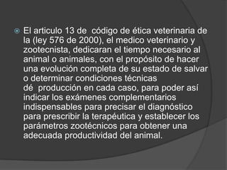    El articulo 13 de código de ética veterinaria de
    la (ley 576 de 2000), el medico veterinario y
    zootecnista, dedicaran el tiempo necesario al
    animal o animales, con el propósito de hacer
    una evolución completa de su estado de salvar
    o determinar condiciones técnicas
    dé producción en cada caso, para poder así
    indicar los exámenes complementarios
    indispensables para precisar el diagnóstico
    para prescribir la terapéutica y establecer los
    parámetros zootécnicos para obtener una
    adecuada productividad del animal.
 