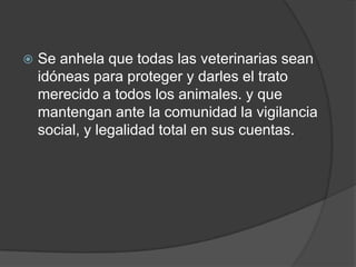    Se anhela que todas las veterinarias sean
    idóneas para proteger y darles el trato
    merecido a todos los animales. y que
    mantengan ante la comunidad la vigilancia
    social, y legalidad total en sus cuentas.
 