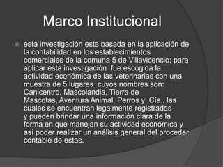 Marco Institucional
   esta investigación esta basada en la aplicación de
    la contabilidad en los establecimientos
    comerciales de la comuna 5 de Villavicencio; para
    aplicar esta investigación fue escogida la
    actividad económica de las veterinarias con una
    muestra de 5 lugares cuyos nombres son:
    Canicentro, Mascolandia, Tierra de
    Mascotas, Aventura Animal, Perros y Cía., las
    cuales se encuentran legalmente registradas
    y pueden brindar una información clara de la
    forma en que manejan su actividad económica y
    así poder realizar un análisis general del proceder
    contable de estas.
 