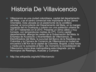 Historia De Villavicencio
   Villavicencio es una ciudad colombiana, capital del departamento
    del Meta, y es el centro comercial más importante de los Llanos
    Orientales. Esta ubicada en el piedemonte de la cordillera
    oriental, al noroccidente del Departamento del Meta, en la margen
    izquierda del rio Guatiquia y cuenta con una población urbana de
    407.977 habitantes en el 2010. Presenta un clima cálido y muy
    húmedo, con temperaturas medias de 27ºc. Como capital
    departamental, alberga las sedes de la Gobernación del Meta, la
    Empresa de Acueducto y Alcantarillado de Villavicencio, la
    Electrificadora del Meta, la sucursal del Banco de la República de
    Colombia y la Cámara de Comercio de Villavicencio.la ciudad se
    encuentra a 86 Km de la capital de Colombia, Bogotá, a dos horas
    y media por la autopista al llano. De momento la consolidación de
    Villavicencio como área metropolitana esta integrada por los
    Municipios de Restrepo, Acacias y Cumaral.

   http://es.wikipedia.org/wiki/Villavicencio
 