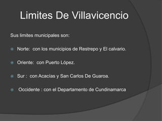 Limites De Villavicencio
Sus limites municipales son:

   Norte: con los municipios de Restrepo y El calvario.

   Oriente: con Puerto López.

   Sur : con Acacías y San Carlos De Guaroa.

   Occidente : con el Departamento de Cundinamarca
 