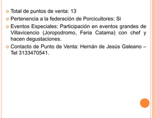  Total de puntos de venta: 13
 Pertenencia a la federación de Porcicultores: Si

 Eventos Especiales: Participación en eventos grandes de
  Villavicencio (Joropodromo, Feria Catama) con chef y
  hacen degustaciones.
 Contacto de Punto de Venta: Hernán de Jesús Galeano –
  Tel 3133470541.
 