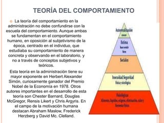 TEORÍA DEL COMPORTAMIENTO
    La teoría del comportamiento en la
 administración no debe confundirse con la
escuela del comportamiento. Aunque ambas
   se fundamentan en el comportamiento
 humano, en oposición al subjetivismo de la
    época, centrado en el individuo, que
  estudiaba su comportamiento de manera
 concreta y observando en el laboratorio, y
   no a través de conceptos subjetivos y
                   teóricos.
 Esta teoría en la administración tiene su
  mayor exponente en Herbert Alexander
 Simón, curiosamente ganador del Premio
   Nobel de la Economía en 1978. Otros
autores importantes en el desarrollo de esta
   teoría son Chester Barnard, Douglas
McGregor, Rensis Likert y Chris Argyris. En
    el campo de la motivación humana
   destacan Abraham Maslow, Frederick
      Herzberg y David Mc. Clelland.
 