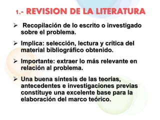 1.- REVISION DE LA LITERATURA
 Recopilación de lo escrito o investigado
sobre el problema.
 Implica: selección, lectura y crítica del
material bibliográfico obtenido.
 Importante: extraer lo más relevante en
relación al problema.
 Una buena síntesis de las teorías,
antecedentes e investigaciones previas
constituye una excelente base para la
elaboración del marco teórico.
 