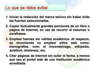 Lo que se debe evitar
1. Iniciar la redacción del marco teórico sin haber leído
las fuentes seleccionadas.
2. Copiar textualmente grandes porciones de un libro o
página de Internet, en vez de recurrir al resumen o
parafraseo.
3. Emplear fuentes sin validez académica. Al respecto,
se recomienda no emplear sitios web como:
monografías. com; el rincondelvago, wikipedia,
aulafacil, mistareas, etc.
4. Citar páginas de Internet sin autor ni fecha, a menos
que sea el portal web de una institución académica
acreditada.
 