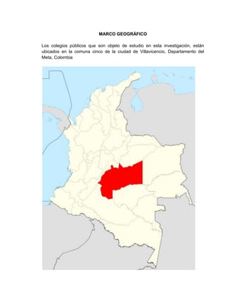 MARCO GEOGRÁFICO

Los colegios públicos que son objeto de estudio en esta investigación, están
ubicados en la comuna cinco de la ciudad de Villavicencio, Departamento del
Meta, Colombia
 