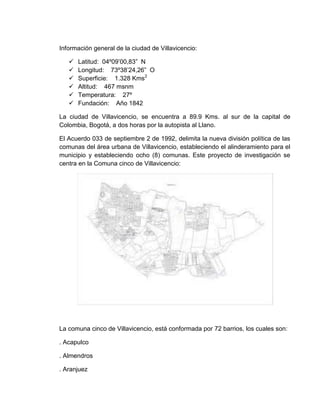 Información general de la ciudad de Villavicencio:

      Latitud: 04º09’00,83” N
      Longitud: 73º38’24,26” O
      Superficie: 1.328 Kms2
      Altitud: 467 msnm
      Temperatura: 27º
      Fundación: Año 1842

La ciudad de Villavicencio, se encuentra a 89.9 Kms. al sur de la capital de
Colombia, Bogotá, a dos horas por la autopista al Llano.

El Acuerdo 033 de septiembre 2 de 1992, delimita la nueva división política de las
comunas del área urbana de Villavicencio, estableciendo el alinderamiento para el
municipio y estableciendo ocho (8) comunas. Este proyecto de investigación se
centra en la Comuna cinco de Villavicencio:




La comuna cinco de Villavicencio, está conformada por 72 barrios, los cuales son:

. Acapulco

. Almendros

. Aranjuez
 
