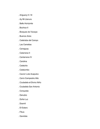. Ariguany II / III

. Ay Mi Llanura

. Bello Horizonte

. Bochica II

. Bosques de Vizcaya

. Buenos Aires

. Calatraba del Campo

. Las Camelias

. Canaguay

. Catarrana II

. Cantarrana IV

. Carolina

. Cataluña

. Catatumbo

. Cavivir Lote Acapulco

. Cerro Campestre Alto

. Ciudadela el Divino Niño

. Ciudadela San Antonio

. Conquista

. Danubio

. Doña Luz

. Dosmil

. El Estero

. Fikus

. Gaviotas
 