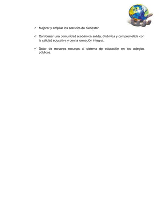  Mejorar y ampliar los servicios de bienestar.

 Conformar una comunidad académica sólida, dinámica y comprometida con
  la calidad educativa y con la formación integral.

 Dotar de mayores recursos al sistema de educación en los colegios
  públicos.
 