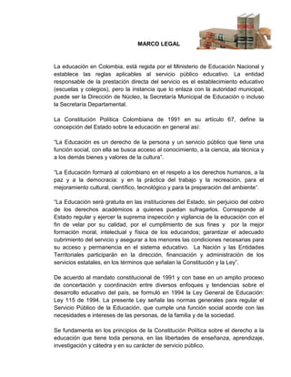 MARCO LEGAL


La educación en Colombia, está regida por el Ministerio de Educación Nacional y
establece las reglas aplicables al servicio público educativo. La entidad
responsable de la prestación directa del servicio es el establecimiento educativo
(escuelas y colegios), pero la instancia que lo enlaza con la autoridad municipal,
puede ser la Dirección de Núcleo, la Secretaría Municipal de Educación o incluso
la Secretaría Departamental.

La Constitución Política Colombiana de 1991 en su artículo 67, define la
concepción del Estado sobre la educación en general así:

“La Educación es un derecho de la persona y un servicio público que tiene una
función social, con ella se busca acceso al conocimiento, a la ciencia, ala técnica y
a los demás bienes y valores de la cultura”.

“La Educación formará al colombiano en el respeto a los derechos humanos, a la
paz y a la democracia: y en la práctica del trabajo y la recreación, para el
mejoramiento cultural, científico, tecnológico y para la preparación del ambiente ”.

“La Educación será gratuita en las instituciones del Estado, sin perjuicio del cobro
de los derechos académicos a quienes puedan sufragarlos. Corresponde al
Estado regular y ejercer la suprema inspección y vigilancia de la educación con el
fin de velar por su calidad, por el cumplimiento de sus fines y por la mejor
formación moral, intelectual y física de los educandos; garantizar el adecuado
cubrimiento del servicio y asegurar a los menores las condiciones necesarias para
su acceso y permanencia en el sistema educativo. La Nación y las Entidades
Territoriales participarán en la dirección, financiación y administración de los
servicios estatales, en los términos que señalan la Constitución y la Ley”.

De acuerdo al mandato constitucional de 1991 y con base en un amplio proceso
de concertación y coordinación entre diversos enfoques y tendencias sobre el
desarrollo educativo del país, se formuló en 1994 la Ley General de Educación:
Ley 115 de 1994. La presente Ley señala las normas generales para regular el
Servicio Público de la Educación, que cumple una función social acorde con las
necesidades e intereses de las personas, de la familia y de la sociedad.

Se fundamenta en los principios de la Constitución Política sobre el derecho a la
educación que tiene toda persona, en las libertades de enseñanza, aprendizaje,
investigación y cátedra y en su carácter de servicio público.
 