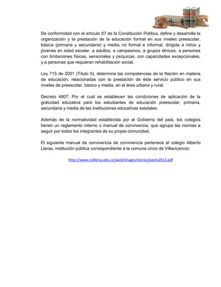 De conformidad con el artículo 67 de la Constitución Política, define y desarrolla la
organización y la prestación de la educación formal en sus niveles preescolar,
básica (primaria y secundaria) y media, no formal e informal, dirigida a niños y
jóvenes en edad escolar, a adultos, a campesinos, a grupos étnicos, a personas
con limitaciones físicas, sensoriales y psíquicas, con capacidades excepcionales,
y a personas que requieran rehabilitación social.

Ley 715 de 2001 (Título II), determina las competencias de la Nación en materia
de educación, relacionadas con la prestación de éste servicio público en sus
niveles de preescolar, básico y media, en el área urbana y rural.

Decreto 4807: Por el cual se establecen las condiciones de aplicación de la
gratuidad educativa para los estudiantes de educación preescolar, primaria,
secundaria y media de las instituciones educativas estatales.

Además de la normatividad establecida por el Gobierno del país, los colegios
tienen un reglamento interno o manual de convivencia, que agrupa las normas a
seguir por todos los integrantes de su propia comunidad.

El siguiente manual de convivencia de convivencia pertenece al colegio Alberto
Lleras, institución pública correspondiente a la comuna cinco de Villavicencio:

              http://www.collleras.edu.co/web/images/stories/pacto2012.pdf
 