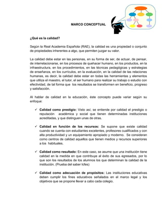 MARCO CONCEPTUAL



¿Qué es la calidad?

Según la Real Academia Española (RAE), la calidad es una propiedad o conjunto
de propiedades inherentes a algo, que permiten juzgar su valor.

La calidad debe estar en las personas, en su forma de ser, de actuar, de pensar,
de interrelacionarse, en los procesos de quehacer humano, en los productos, en la
infraestructura, en los procedimientos, en las técnicas pedagógicas y estrategias
de enseñanza, en los currículos, en la evaluación, en la calidad de las relaciones
humanas, es decir, la calidad debe estar en todas las herramientas y elementos
que utiliza el maestro, el tutor, el ser humano para realizar su trabajo o estudio con
efectividad, de tal forma que los resultados se transformen en beneficio, progreso
y satisfacción.

Al hablar de calidad en la educación, éste concepto puede variar según su
enfoque:

    Calidad como prestigio: Visto así, se entiende por calidad el prestigio o
     reputación académica y social que tienen determinadas instituciones
     acreditadas, y que distinguen unas de otras.

    Calidad en función de los recursos: Se supone que existe calidad
     cuando se cuenta con estudiantes excelentes, profesores cualificados y con
     alta productividad y un equipamiento apropiado y moderno. Se consideran
     como centros de calidad aquellos que tienen medios y recursos superiores
     a los habituales.

    Calidad como resultado: En este caso, se asume que una institución tiene
     calidad en la medida en que contribuye al éxito de sus egresados, por lo
     que son los resultados de los alumnos los que determinan la calidad de la
     institución. (Prueba del saber Icfes)

    Calidad como adecuación de propósitos: Las instituciones educativas
     deben cumplir los fines educativos señalados en el marco legal y los
     objetivos que se propone llevar a cabo cada colegio.
 