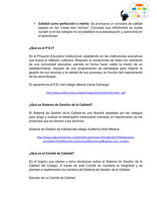  Calidad como perfección o mérito: Se promueve un concepto de calidad
     basado en las “cosas bien hechas”. Concepto que difícilmente se puede
     cumplir si en los colegios no se establece la autoevaluación y autonomía en
     el aprendizaje.


¿Qué es el P.E.I?

Es el Proyecto Educativo Institucional, establecido en las instituciones educativas
que busca la reflexión colectiva. Requiere el compromiso de todos los miembros
de una comunidad educativa, permite en forma hacer viable la misión de un
establecimiento, requiere de una programación de estrategias para mejorar la
gestión de sus recursos y la calidad de sus procesos, en función del mejoramiento
de los aprendizajes.

El siguiente es el P.E.I del colegio Alberto Lleras Camargo:

            http://www.collleras.edu.co/web/images/stories/tami/formato_.pdf



¿Qué es Sistema de Gestión de la Calidad?

El Sistema de Gestión de la Calidad es una filosofía adoptada por las colegios
para dirigir y evaluar el desempeño institucional orientado al mejoramiento de los
productos que se ofrecen a los alumnos.

Sistema de Gestión de Calidad del colegio Guillermo Niño Medina:

     http://www.colguinimed.edu.co/web/index.php?view=article&catid=35%3Aquienes-
          somos&id=47%3Afilosofia-institucional&format=pdf&option=com_content



¿Qué es el Comité de Calidad?

Es el órgano que planea y toma decisiones sobre el Sistema de Gestión de la
Calidad del Colegio. A través de este Comité se mantiene la integridad y se
planean e implementan los cambios del Sistema de Gestión de la Calidad.

Ejemplo de un Comité de Calidad:
 