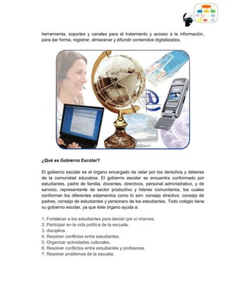 herramienta, soportes y canales para el tratamiento y acceso a la información,
para dar forma, registrar, almacenar y difundir contenidos digitalizados.




¿Qué es Gobierno Escolar?

El gobierno escolar es el órgano encargado de velar por los derechos y deberes
de la comunidad educativa. El gobierno escolar se encuentra conformado por
estudiantes, padre de familia, docentes, directivos, personal administrativo, y de
servicio, representante de sector productivo y líderes comunitarios, los cuales
conforman los diferentes estamentos como lo son: consejo directivo, consejo de
padres, consejo de estudiantes y personero de los estudiantes. Todo colegio tiene
su gobierno escolar, ya que éste órgano ayuda a:

1. Fortalecer a los estudiantes para decidir por sí mismos.
2. Participar en la vida política de la escuela.
3. disciplina.
4. Resolver conflictos entre estudiantes.
5. Organizar actividades culturales.
6. Resolver conflictos entre estudiantes y profesores.
7. Resolver problemas de la escuela.
 