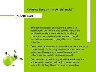 Cómo se hace un marco referencial?
1. Se debe establecer de acuerdo al tema y la
delimitación del misma, qué tipo de marcos se
requieren, es decir de además de teorías y/o
conceptos, se requiere hacer un marco legal
/normativo, o un marco geográfico o un marco
histórico.
2. De acuerdo a los marcos requeridos se debe hacer un
primer listado de temas y autores (una especie de
índice temático que ayudará además a ver la
coherencia del trabajo de investigación)
3. Con los marcos definidos y el índice temático y los
autores entonces se realizará un selección de
referentes bibliográficos de carácter científico
PLANIFICAR
 
