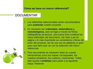 Cómo se hace un marco referencial?
1. Los referentes seleccionados serán documentados
para sustentar nuestro proyecto
2. Es necesario ser ordenados, sistemáticos y
metodológicos, esto se logra a través de fichas
bibliográficas de lectura, una buena ficha contiene los
datos editoriales del documento, las citas a pie de
página y lo más importante los comentarios críticos del
autor del proyecto, así de una vez se adelanta un gran
paso que tiene que ver con la redacción del marco
referencial.
3. Para documentar es necesario tener en cuenta
herramientas como los mapas conceptuales, los
cuadros sinópticos, los cuadros y resúmenes. Todos
esto ayuda a sintetizar para pasar a la siguiente
etapa: Redactar
DOCUMENTAR
 
