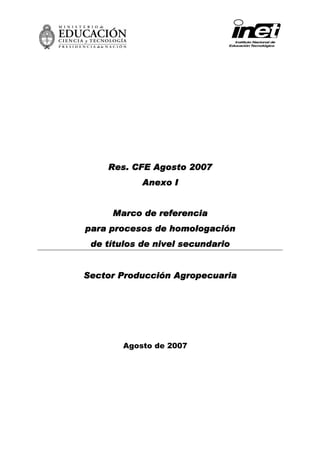 2007
    Res. CFE Agosto 2007
            Anexo I


     Marco de referencia
para procesos de homologación
 de títulos de nivel secundario


Sector Producción Agropecuaria




        Agosto de 2007
 