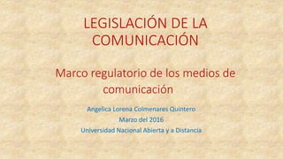LEGISLACIÓN DE LA
COMUNICACIÓN
Marco regulatorio de los medios de
comunicación
Angelica Lorena Colmenares Quintero
Marzo del 2016
Universidad Nacional Abierta y a Distancia
 