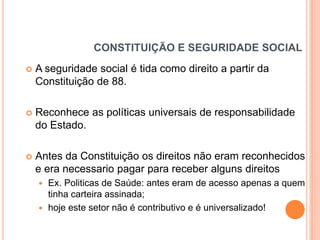 CONSTITUIÇÃO E SEGURIDADE SOCIAL


A seguridade social é tida como direito a partir da
Constituição de 88.



Reconhece as políticas universais de responsabilidade
do Estado.



Antes da Constituição os direitos não eram reconhecidos
e era necessario pagar para receber alguns direitos



Ex. Politicas de Saúde: antes eram de acesso apenas a quem
tinha carteira assinada;
hoje este setor não é contributivo e é universalizado!

 