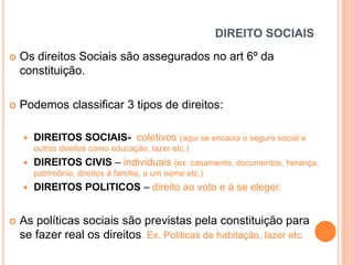 DIREITO SOCIAIS


Os direitos Sociais são assegurados no art 6º da
constituição.



Podemos classificar 3 tipos de direitos:


DIREITOS SOCIAIS- coletivos (aqui se encaixa o seguro social e
outros direitos como educação, lazer etc.)



DIREITOS CIVIS – individuais (ex. casamento, documentos, herança,
patrimônio, direitos à família, a um nome etc.)





DIREITOS POLITICOS – direito ao voto e à se eleger.

As políticas sociais são previstas pela constituição para
se fazer real os direitos. Ex. Politicas de habitação, lazer etc.

 