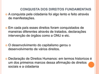 CONQUISTA DOS DIREITOS FUNDAMENTAIS
 A conquista pela cidadania foi algo lento e feito através
de manifestações.


Em cada país esses direitos foram conquistados de
maneiras diferentes através de tratados, declarações
intervenção de órgãos como a ONU e etc.



O desenvolvimento do capitalismo gerou o
desenvolvimento de vários direitos.



Declaração de Direitos Humanos: em termos historicos é
um dos primeiros marcos dessa afirmação de direitos
sociais e a cidadania

 