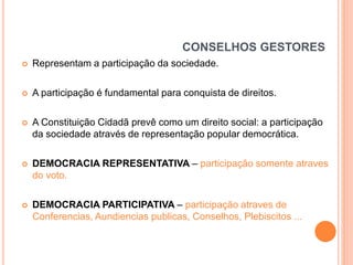 CONSELHOS GESTORES


Representam a participação da sociedade.



A participação é fundamental para conquista de direitos.



A Constituição Cidadã prevê como um direito social: a participação
da sociedade através de representação popular democrática.



DEMOCRACIA REPRESENTATIVA – participação somente atraves
do voto.



DEMOCRACIA PARTICIPATIVA – participação atraves de
Conferencias, Aundiencias publicas, Conselhos, Plebiscitos ...

 