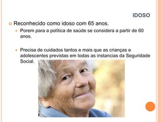 IDOSO


Reconhecido como idoso com 65 anos.


Porem para a política de saúde se considera a partir de 60
anos.



Precisa de cuidados tantos e mais que as crianças e
adolescentes previstas em todas as instancias da Seguridade
Social.

 