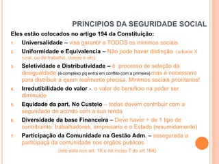 PRINCIPIOS DA SEGURIDADE SOCIAL
Eles estão colocados no artigo 194 da Constituição:
1.

Universalidade – visa garantir a TODOS os minimos sociais

2.

Uniformidade e Equivalencia – Não pode haver distinção (urbana X
rural, ou de trabalho, classe e etc)

3.

4.

5.

6.

7.

Seletividade e Distributividade – é processo de seleção da
desigualdade (é complexo pq entra em conflito com a primeira) mas é necessario
para distribuir a quem realmente precisa. Minimos sociais prioritarios!
Irredutibilidade do valor - o valor do beneficio na poder ser
diminuido
Equidade da part. No Custeio – todos devem contribuir com a
seguridade de acordo com a sua renda
Diversidade da base Financeira – Deve haver + de 1 tipo de
contribuinte: trabalhadores, empresario e o Estado (resumidamente)
Participação da Comunidade na Gestão Adm. – assegurada a
participaçã da comunidade nos orgãos publicos
(isto esta nos art. 10 e no inciso 7 do art 194)

 