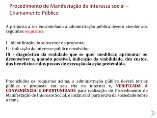 Procedimento de Manifestação de interesse social –
Chamamento Público
A proposta a ser encaminhada à administração pública deverá atender aos
seguintes requisitos:
I - identificação do subscritor da proposta;
II - indicação do interesse público envolvido;
III - diagnóstico da realidade que se quer modificar, aprimorar ou
desenvolver e, quando possível, indicação da viabilidade, dos custos,
dos benefícios e dos prazos de execução da ação pretendida.
Preenchidos os requisitos acima, a administração pública deverá tornar
pública a proposta em seu site na internet e, VERIFICADA A
CONVENIÊNCIA E OPORTUNIDADE para realização do Procedimento de
Manifestação de Interesse Social, o instaurará para oitiva da sociedade sobre
o tema.
 