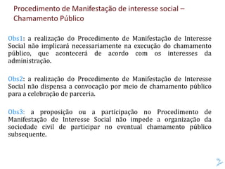 Procedimento de Manifestação de interesse social –
Chamamento Público
Obs1: a realização do Procedimento de Manifestação de Interesse
Social não implicará necessariamente na execução do chamamento
público, que acontecerá de acordo com os interesses da
administração.
Obs2: a realização do Procedimento de Manifestação de Interesse
Social não dispensa a convocação por meio de chamamento público
para a celebração de parceria.
Obs3: a proposição ou a participação no Procedimento de
Manifestação de Interesse Social não impede a organização da
sociedade civil de participar no eventual chamamento público
subsequente.
 