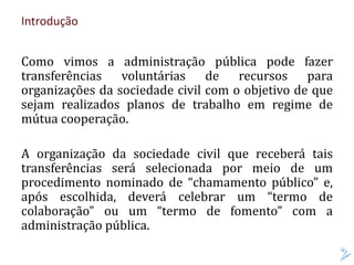 Introdução
Como vimos a administração pública pode fazer
transferências voluntárias de recursos para
organizações da sociedade civil com o objetivo de que
sejam realizados planos de trabalho em regime de
mútua cooperação.
A organização da sociedade civil que receberá tais
transferências será selecionada por meio de um
procedimento nominado de “chamamento público” e,
após escolhida, deverá celebrar um “termo de
colaboração” ou um “termo de fomento” com a
administração pública.
 