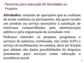 Parcerias para execução de Atividades ou
Projetos
Atividades: conjunto de operações que se realizam
de modo contínuo ou permanente, das quais resulta
um produto ou serviço necessário à satisfação de
interesses compartilhados pela administração
pública e pela organização da sociedade civil.
Podemos entender os projetos, programas e
serviços de natureza continuada, tais como ILPI’s e
serviço de acolhimento, no entanto, deve ser frisado
que adiante são dadas possibilidades de dispensa
justamente para serviços como educação e
assistência social.
 