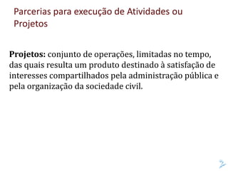 Parcerias para execução de Atividades ou
Projetos
Projetos: conjunto de operações, limitadas no tempo,
das quais resulta um produto destinado à satisfação de
interesses compartilhados pela administração pública e
pela organização da sociedade civil.
 