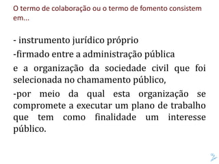 O termo de colaboração ou o termo de fomento consistem
em...
- instrumento jurídico próprio
-firmado entre a administração pública
e a organização da sociedade civil que foi
selecionada no chamamento público,
-por meio da qual esta organização se
compromete a executar um plano de trabalho
que tem como finalidade um interesse
público.
 