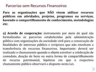 Parcerias sem Recursos Financeiros
Para as organizações que NÃO visem utilizar recursos
públicos em atividades, projetos, programas ou serviços,
havendo o compartilhamento de conhecimento, metodologias
etc:
a) Acordo de cooperação: instrumento por meio do qual são
formalizadas as parcerias estabelecidas pela administração
pública com organizações da sociedade civil para a consecução de
finalidades de interesse público e recíproco que não envolvam a
transferência de recursos financeiros. Importante: deverá ser
realizado o chamamento quando o objeto envolver a celebração de
comodato, doação de bens ou outra forma de compartilhamento
de recurso patrimonial, hipótese em que o respectivo
chamamento público observará o disposto nesta Lei.
 