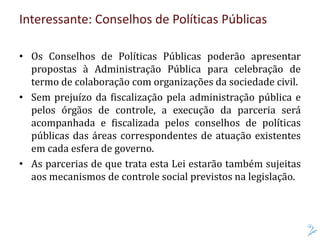 Interessante: Conselhos de Políticas Públicas
• Os Conselhos de Políticas Públicas poderão apresentar
propostas à Administração Pública para celebração de
termo de colaboração com organizações da sociedade civil.
• Sem prejuízo da fiscalização pela administração pública e
pelos órgãos de controle, a execução da parceria será
acompanhada e fiscalizada pelos conselhos de políticas
públicas das áreas correspondentes de atuação existentes
em cada esfera de governo.
• As parcerias de que trata esta Lei estarão também sujeitas
aos mecanismos de controle social previstos na legislação.
 