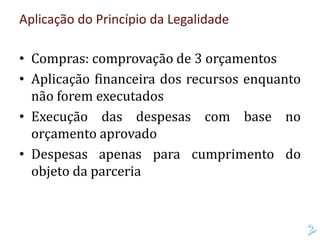 Aplicação do Princípio da Legalidade
• Compras: comprovação de 3 orçamentos
• Aplicação financeira dos recursos enquanto
não forem executados
• Execução das despesas com base no
orçamento aprovado
• Despesas apenas para cumprimento do
objeto da parceria
 